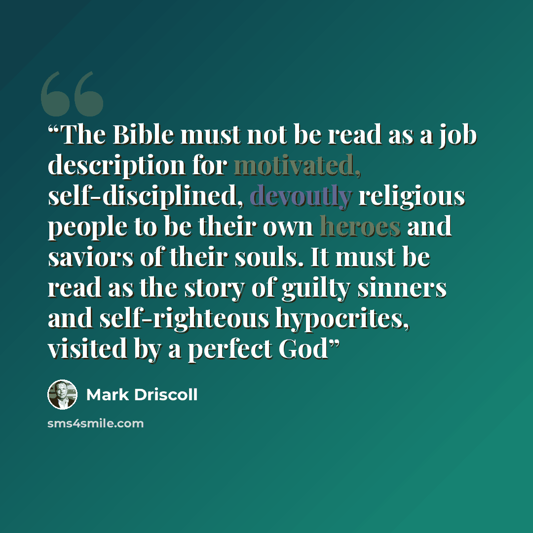 “The Bible must not be read as a job description for motivated, self-disciplined, devoutly religious people to be their own heroes and saviors of their souls. It must be read as the story of guilty sinners and self-righteous hypocrites, visited by a perfect God” quote by Mark Driscoll