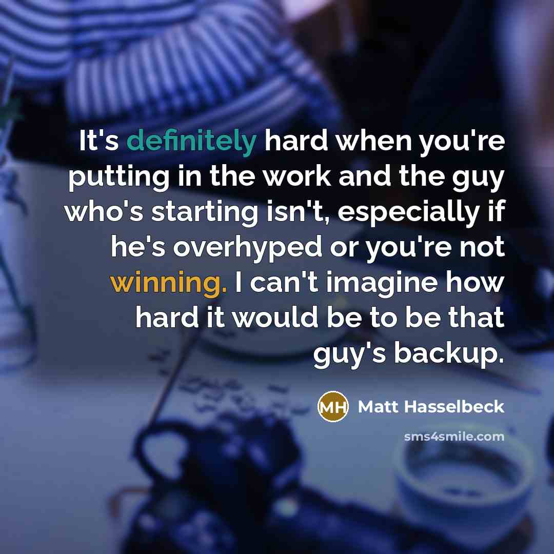 “It's definitely hard when you're putting in the work and the guy who's starting isn't, especially if he's overhyped or you're not winning. I can't imagine how hard it would be to be that guy's backup.” quote by Matt Hasselbeck
