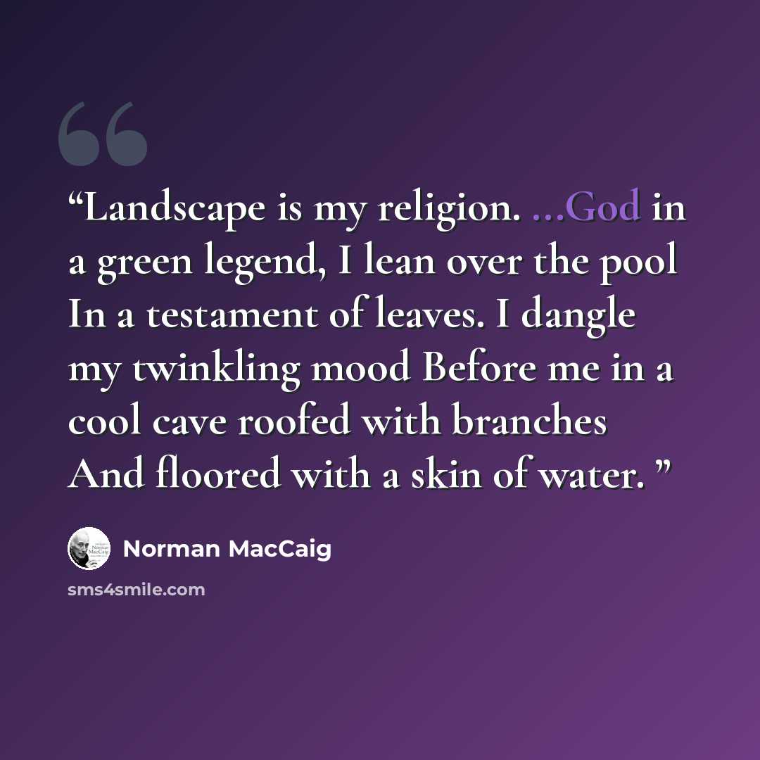 “Landscape is my religion. ...God in a green legend, I lean over the pool In a testament of leaves. I dangle my twinkling mood Before me in a cool cave roofed with branches And floored with a skin of water.” quote by Norman MacCaig