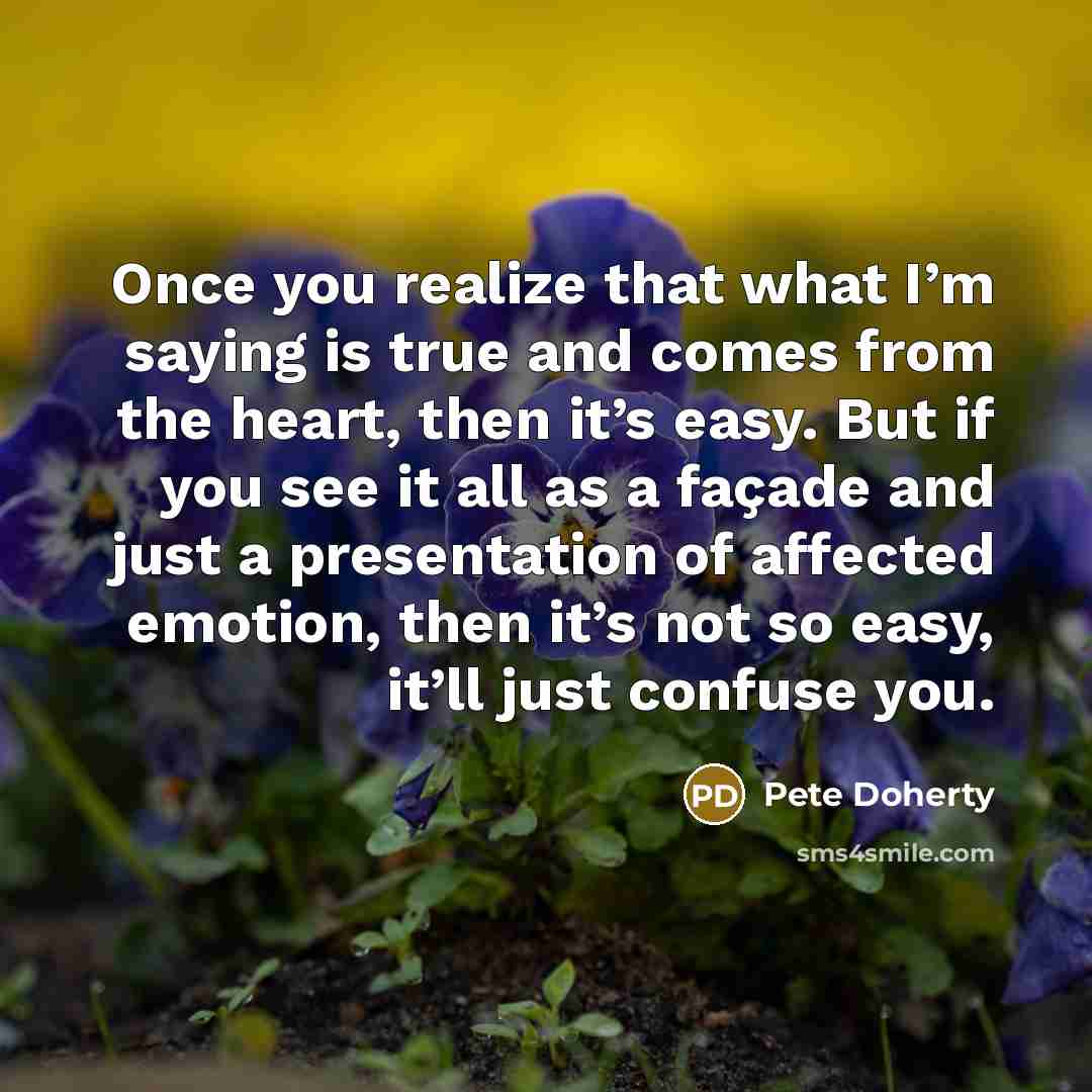 “Once you realize that what I’m saying is true and comes from the heart, then it’s easy. But if you see it all as a façade and just a presentation of affected emotion, then it’s not so easy, it’ll just confuse you.” quote by Pete Doherty