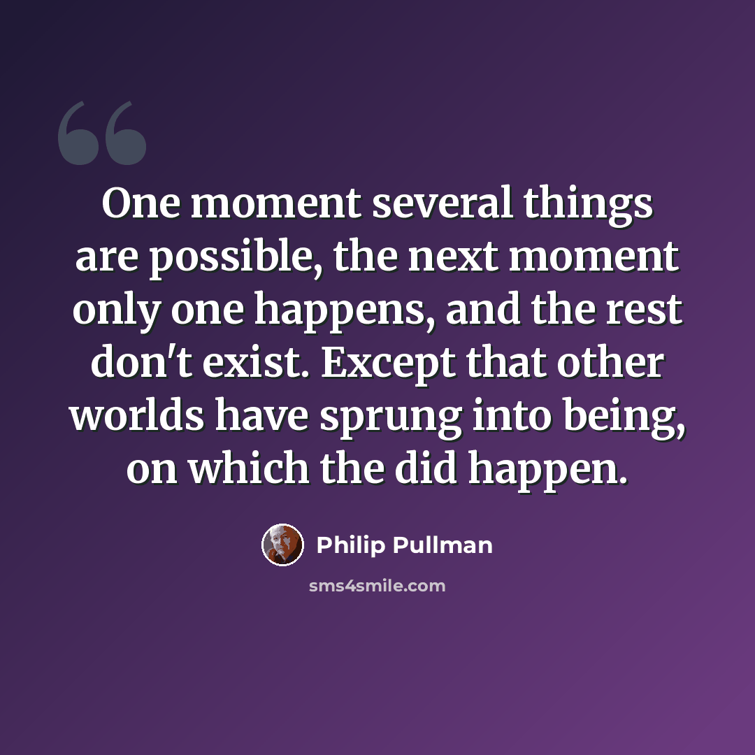 “One moment several things are possible, the next moment only one happens, and the rest don't exist. Except that other worlds have sprung into being, on which the did happen.” quote by Philip Pullman