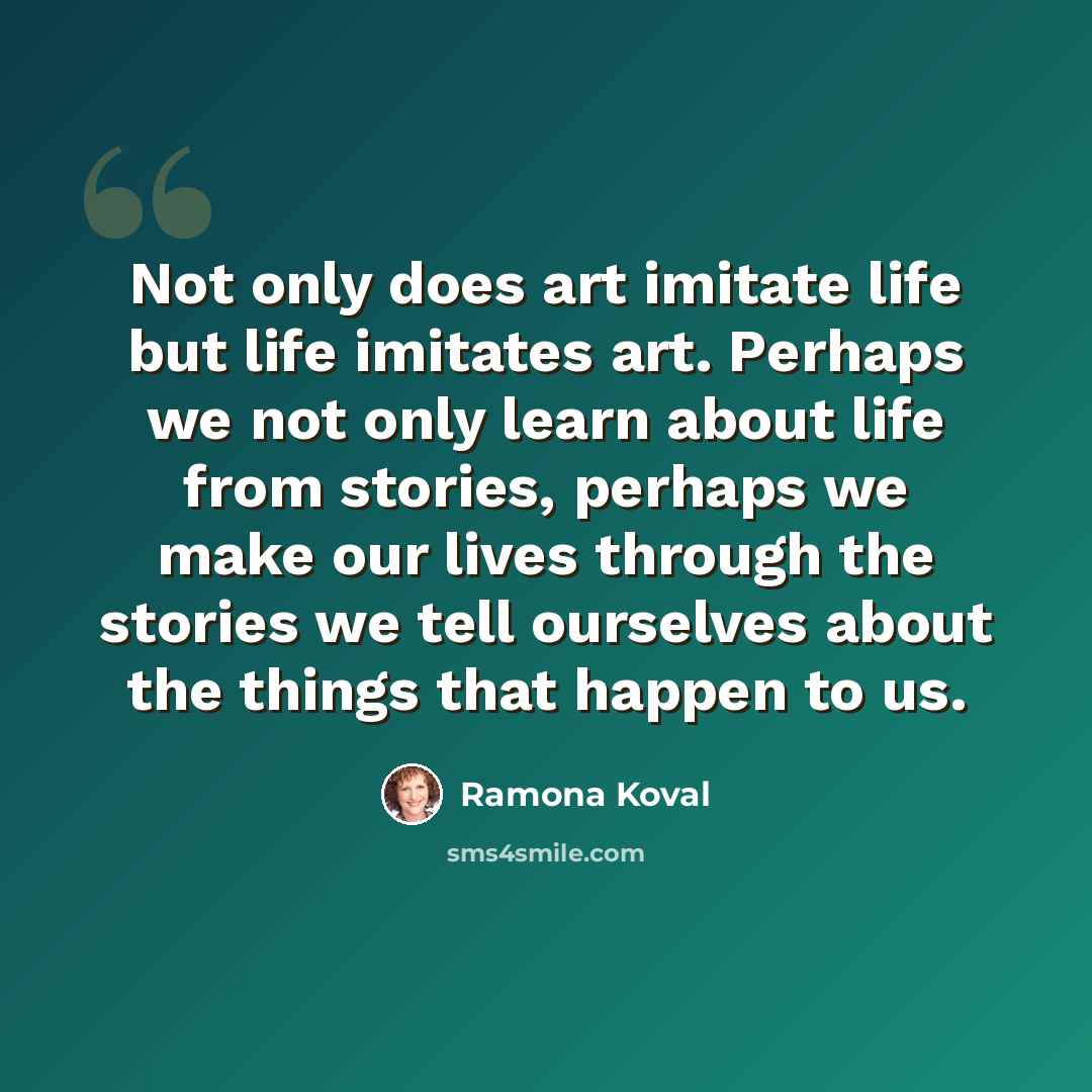 “Not only does art imitate life but life imitates art. Perhaps we not only learn about life from stories, perhaps we make our lives through the stories we tell ourselves about the things that happen to us.” quote by Ramona Koval
