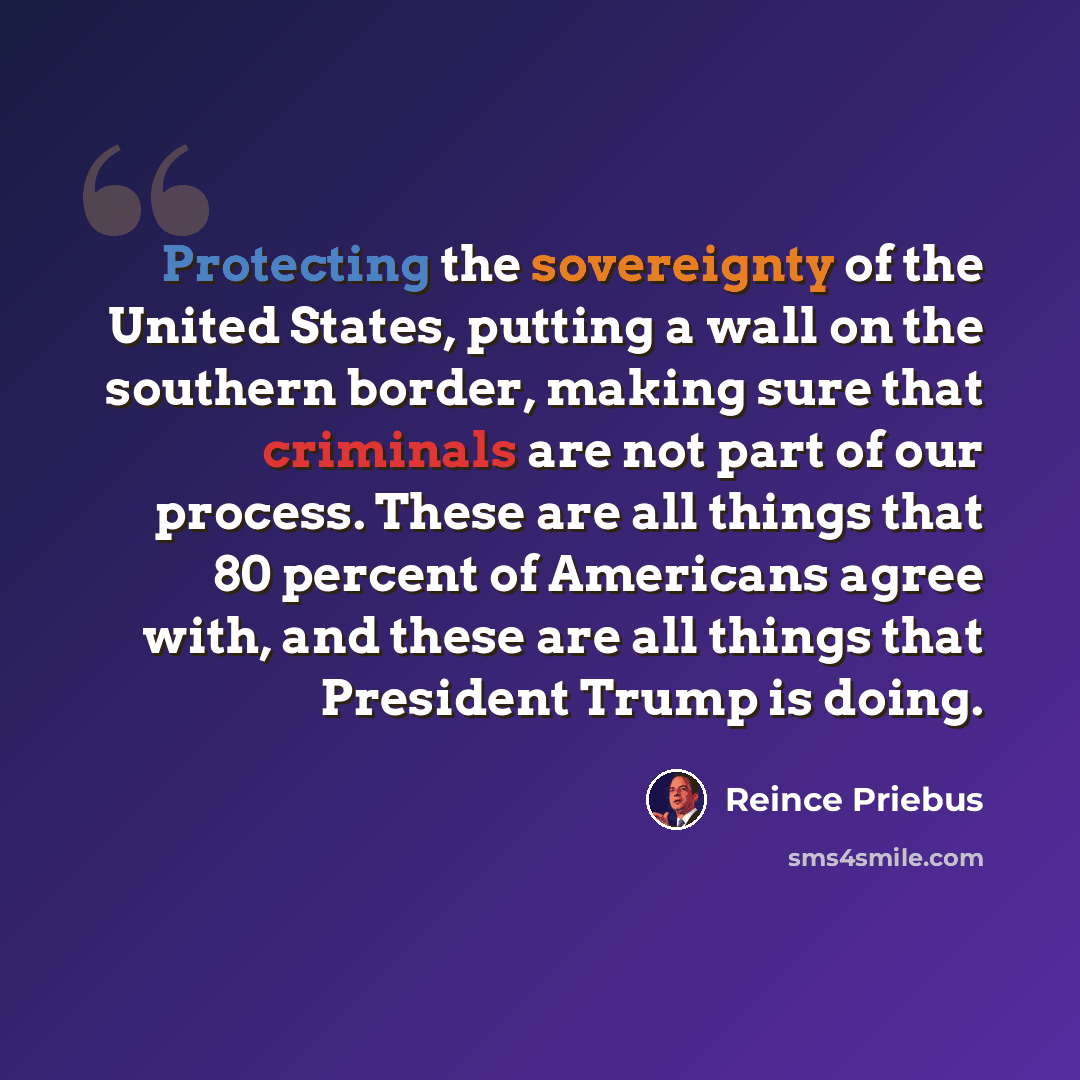 “Protecting the sovereignty of the United States, putting a wall on the southern border, making sure that criminals are not part of our process. These are all things that 80 percent of Americans agree with, and these are all things that President Trump is doing.” quote by Reince Priebus