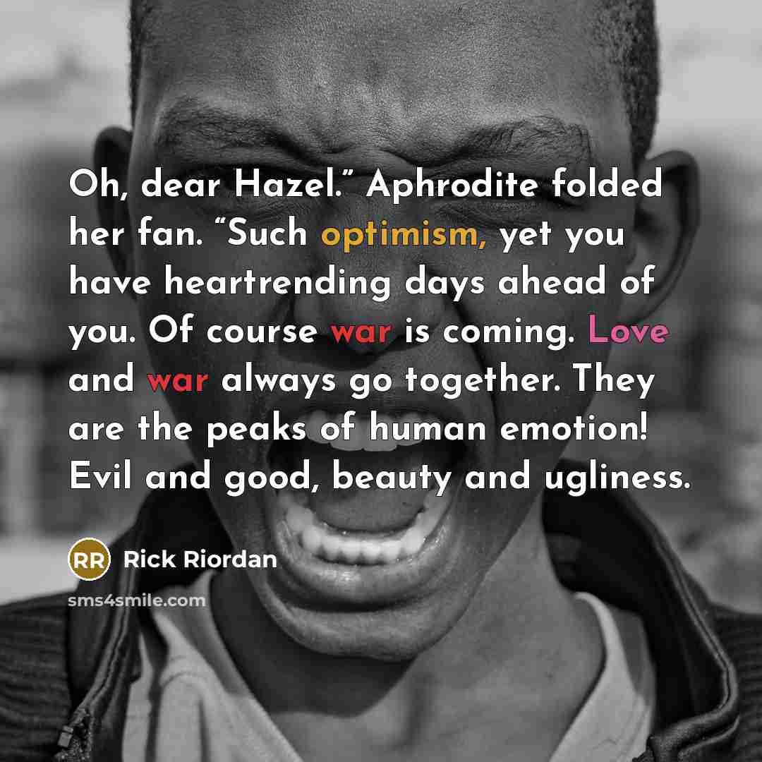 “Oh, dear Hazel.” Aphrodite folded her fan. “Such optimism, yet you have heartrending days ahead of you. Of course war is coming. Love and war always go together. They are the peaks of human emotion! Evil and good, beauty and ugliness.” quote by Rick Riordan