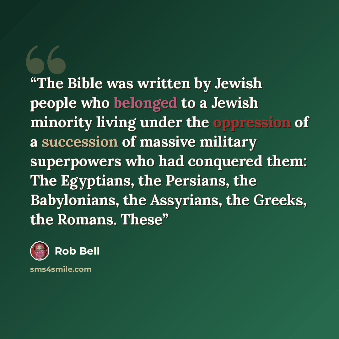 “The Bible was written by Jewish people who belonged to a Jewish minority living under the oppression of a succession of massive military superpowers who had conquered them: The Egyptians, the Persians, the Babylonians, the Assyrians, the Greeks, the Romans. These” quote by Rob Bell