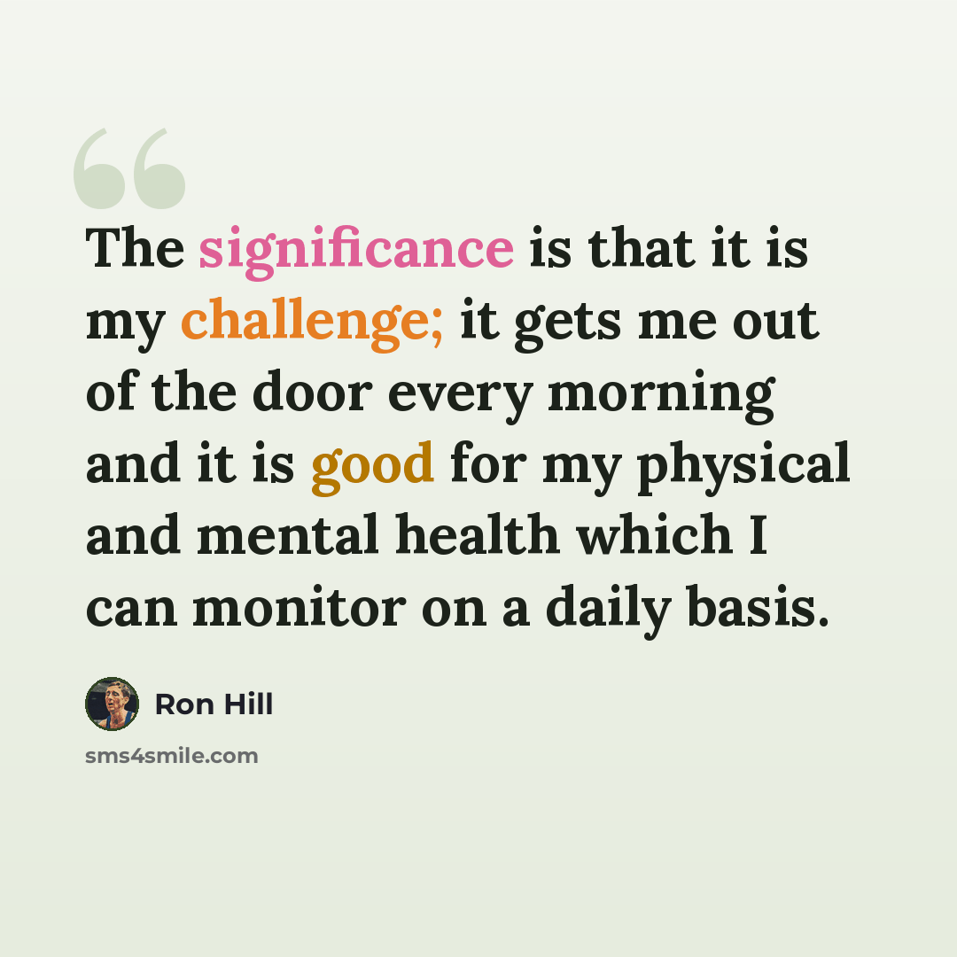 “The significance is that it is my challenge; it gets me out of the door every morning and it is good for my physical and mental health which I can monitor on a daily basis.” quote by Ron Hill