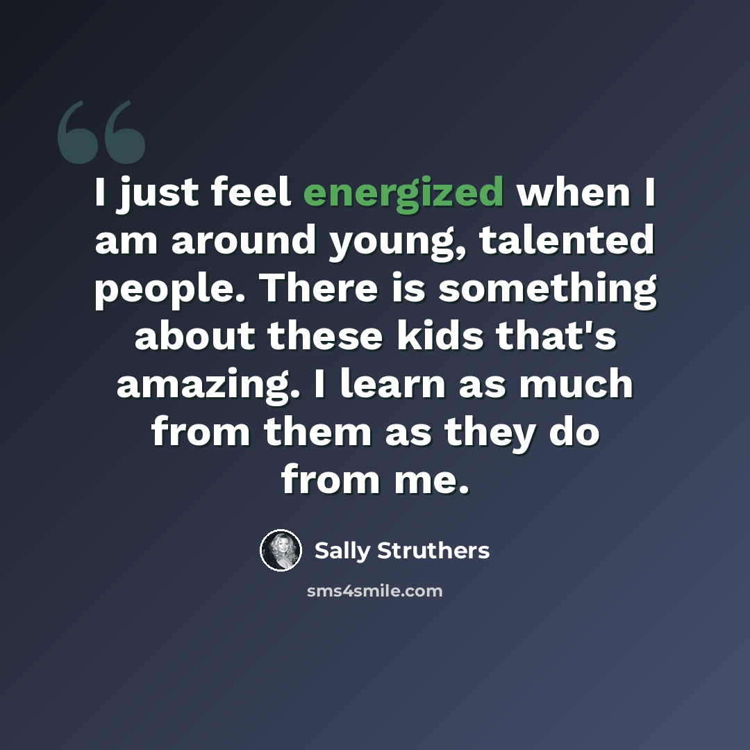“I just feel energized when I am around young, talented people. There is something about these kids that's amazing. I learn as much from them as they do from me.” quote by Sally Struthers
