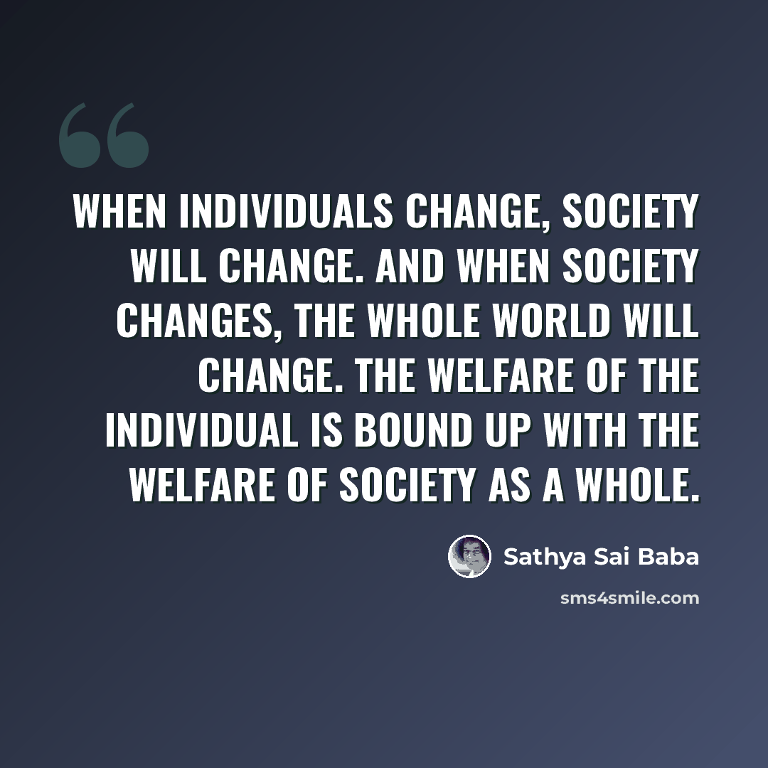 “When individuals change, society will change. And when society changes, the whole world will change. The welfare of the individual is bound up with the welfare of society as a whole.” quote by Sathya Sai Baba