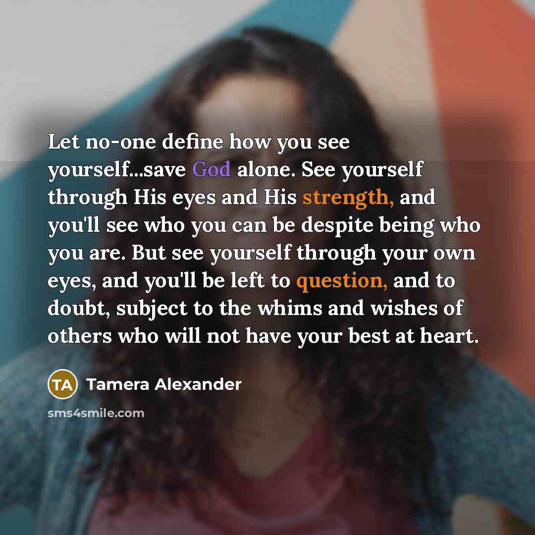 “Let no-one define how you see yourself...save God alone. See yourself through His eyes and His strength, and you'll see who you can be despite being who you are. But see yourself through your own eyes, and you'll be left to question, and to doubt, subject to the whims and wishes of others who will…” quote by Tamera Alexander