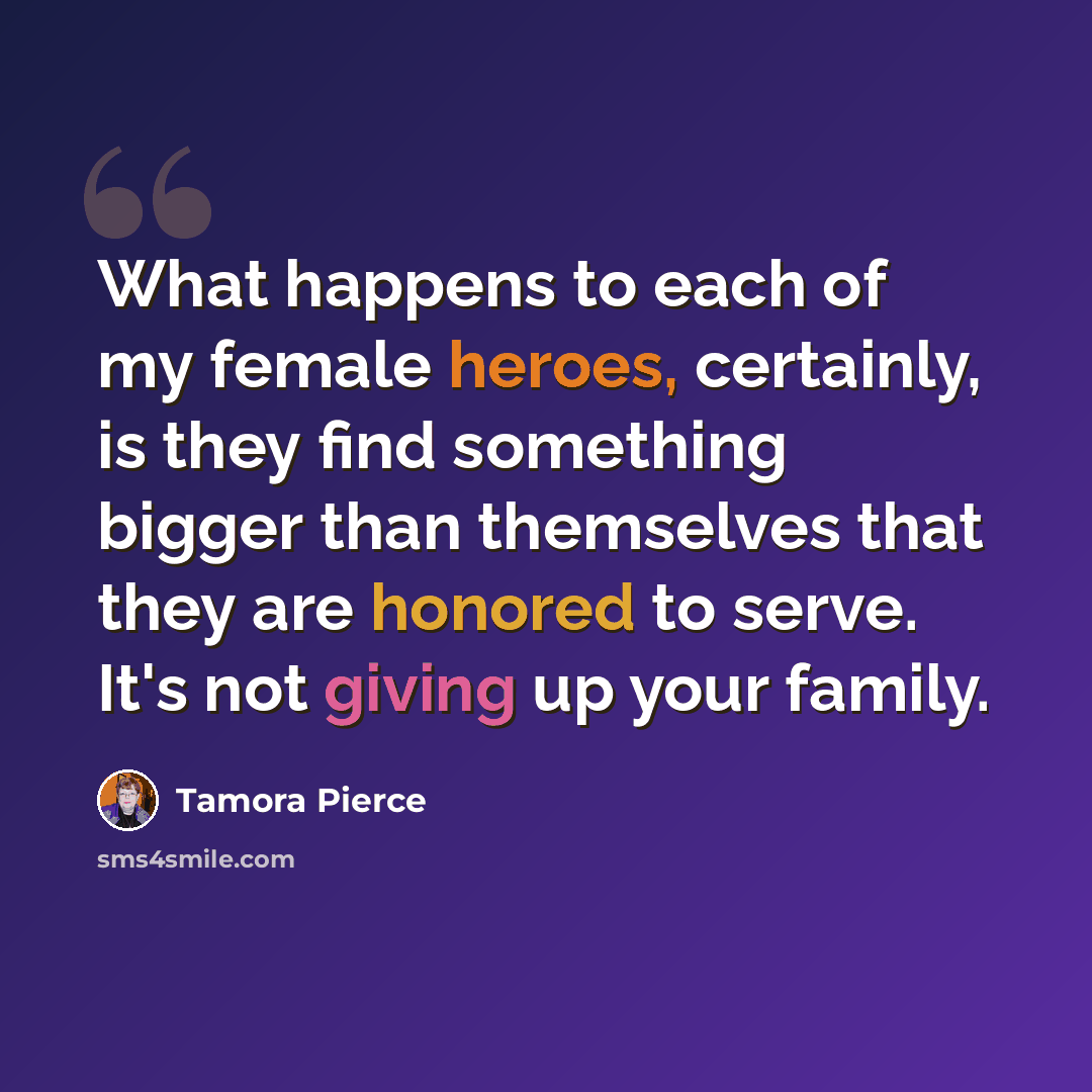 “What happens to each of my female heroes, certainly, is they find something bigger than themselves that they are honored to serve. It's not giving up your family.” quote by Tamora Pierce