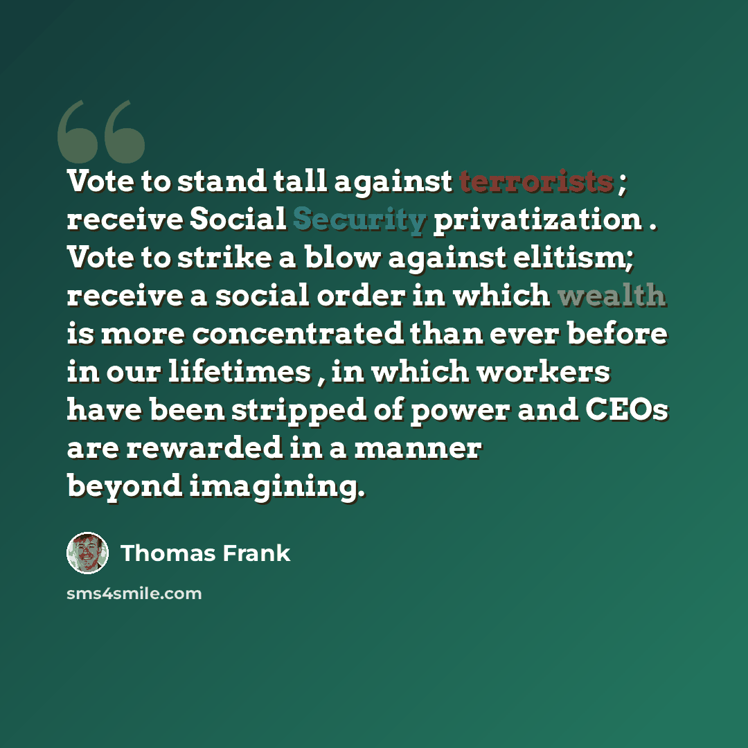 “Vote to stand tall against terrorists ; receive Social Security privatization . Vote to strike a blow against elitism; receive a social order in which wealth is more concentrated than ever before in our lifetimes , in which workers have been stripped of power and CEOs are rewarded in a manner…” quote by Thomas Frank