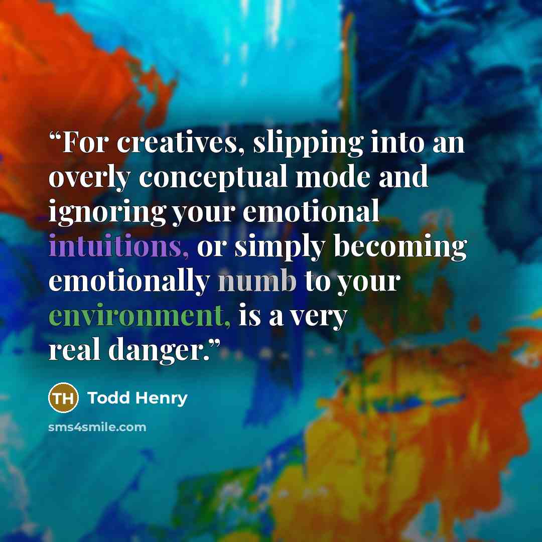 “For creatives, slipping into an overly conceptual mode and ignoring your emotional intuitions, or simply becoming emotionally numb to your environment, is a very real danger.” quote by Todd Henry