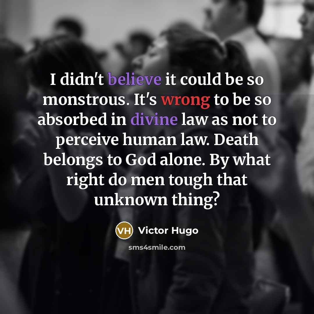 “I didn't believe it could be so monstrous. It's wrong to be so absorbed in divine law as not to perceive human law. Death belongs to God alone. By what right do men tough that unknown thing?” quote by Victor Hugo