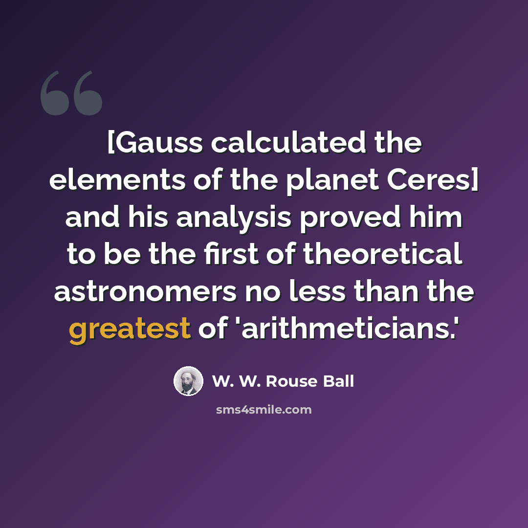 “[Gauss calculated the elements of the planet Ceres] and his analysis proved him to be the first of theoretical astronomers no less than the greatest of 'arithmeticians.'” quote by W. W. Rouse Ball
