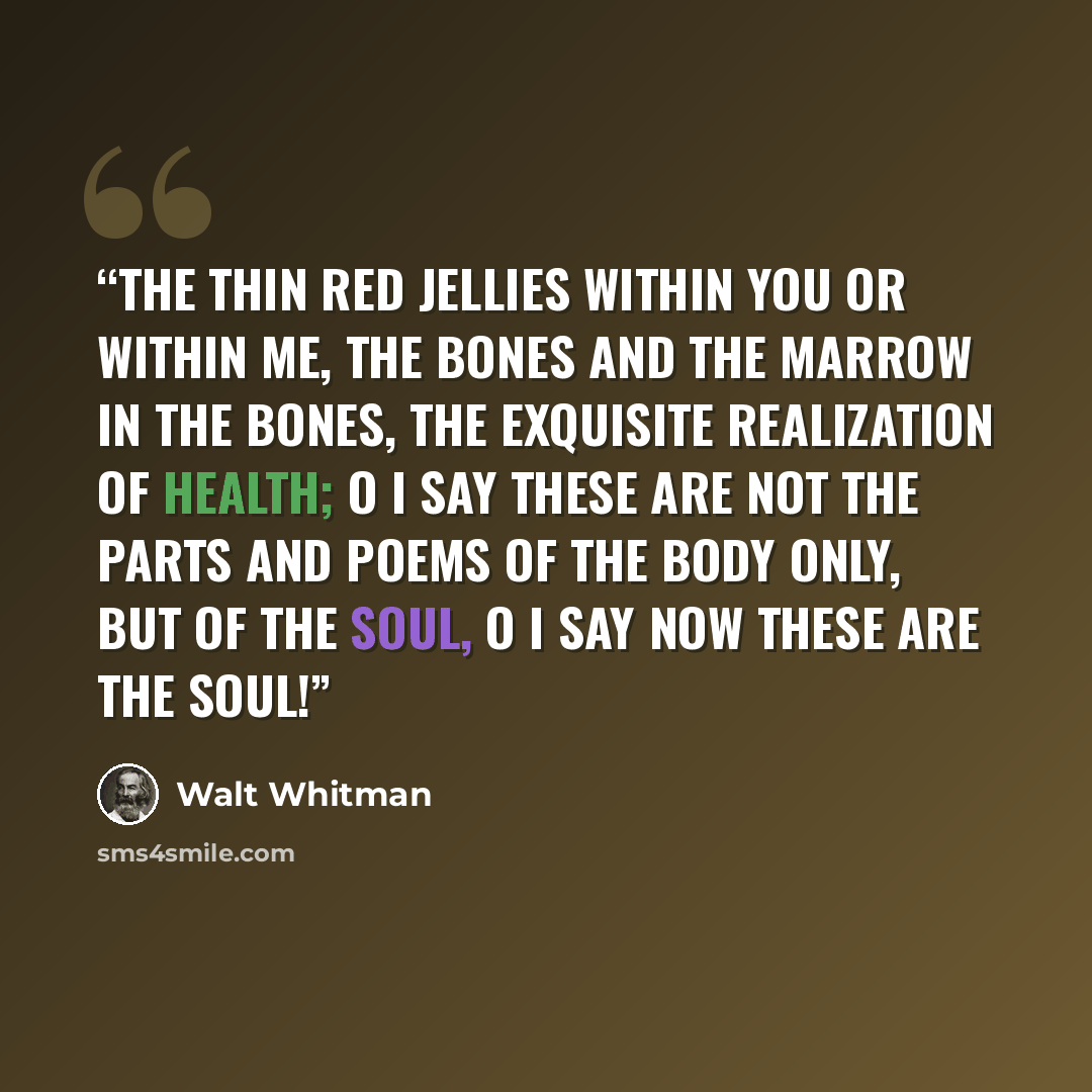 “The thin red jellies within you or within me, the bones and the marrow in the bones, The exquisite realization of health; O I say these are not the parts and poems of the body only, but of the soul, O I say now these are the soul!” quote by Walt Whitman