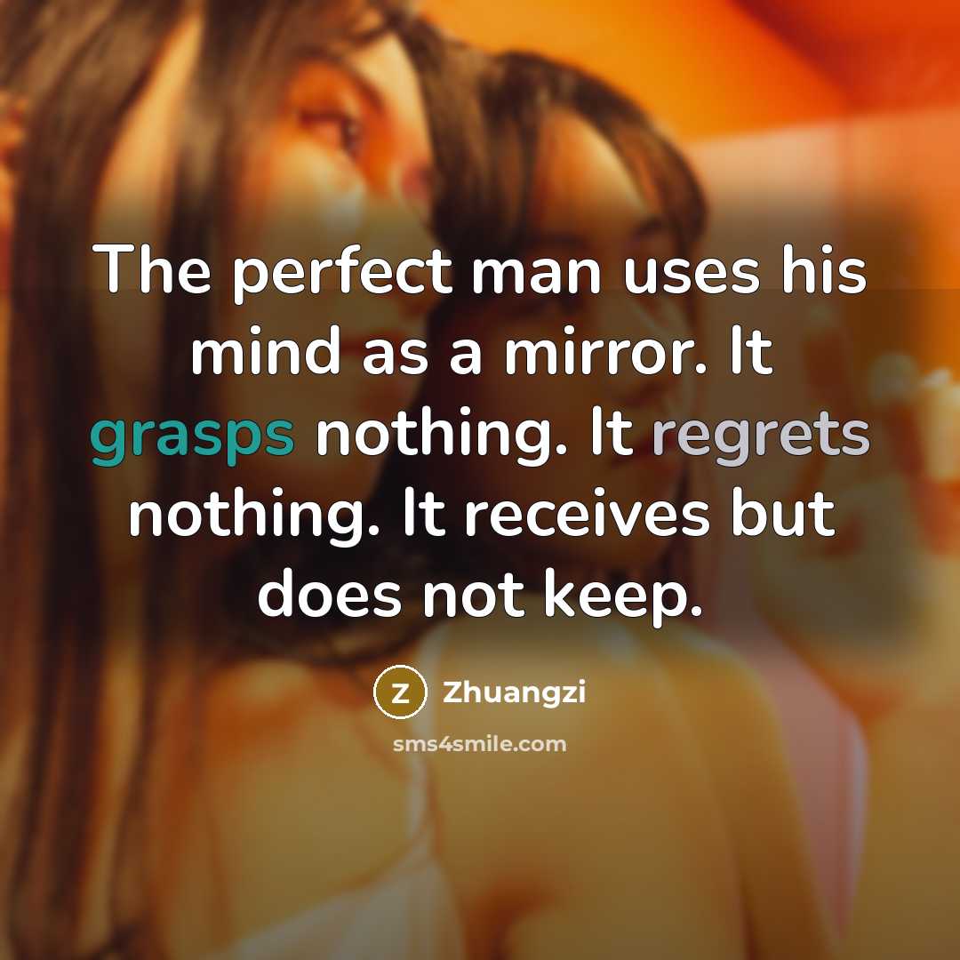 “The perfect man uses his mind as a mirror. It grasps nothing. It regrets nothing. It receives but does not keep.” quote by Zhuangzi