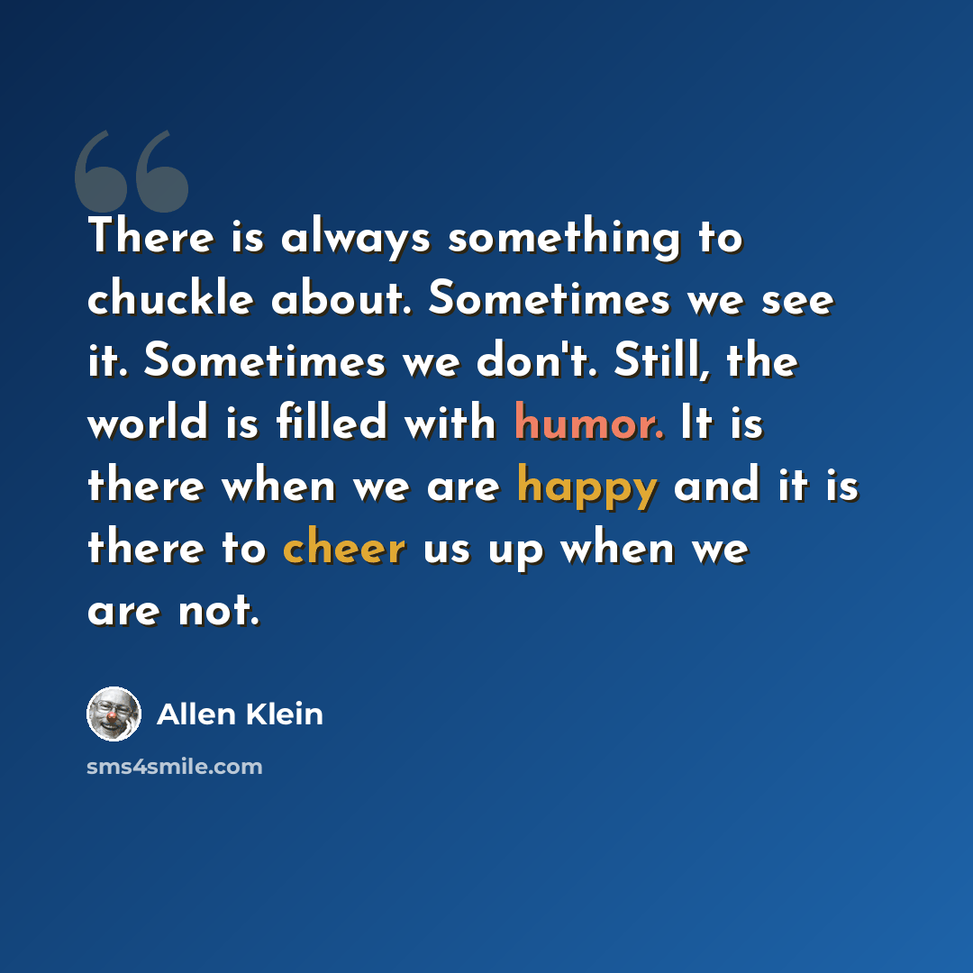 “There is always something to chuckle about. Sometimes we see it. Sometimes we don't. Still, the world is filled with humor. It is there when we are happy and it is there to cheer us up when we are not.” quote by Allen Klein