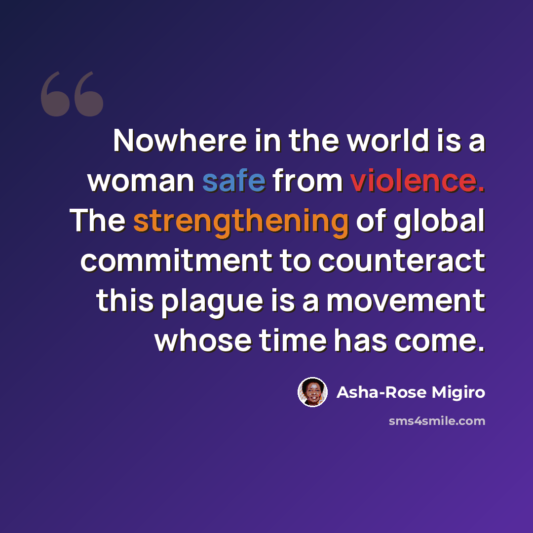 “Nowhere in the world is a woman safe from violence. The strengthening of global commitment to counteract this plague is a movement whose time has come.” quote by Asha-Rose Migiro