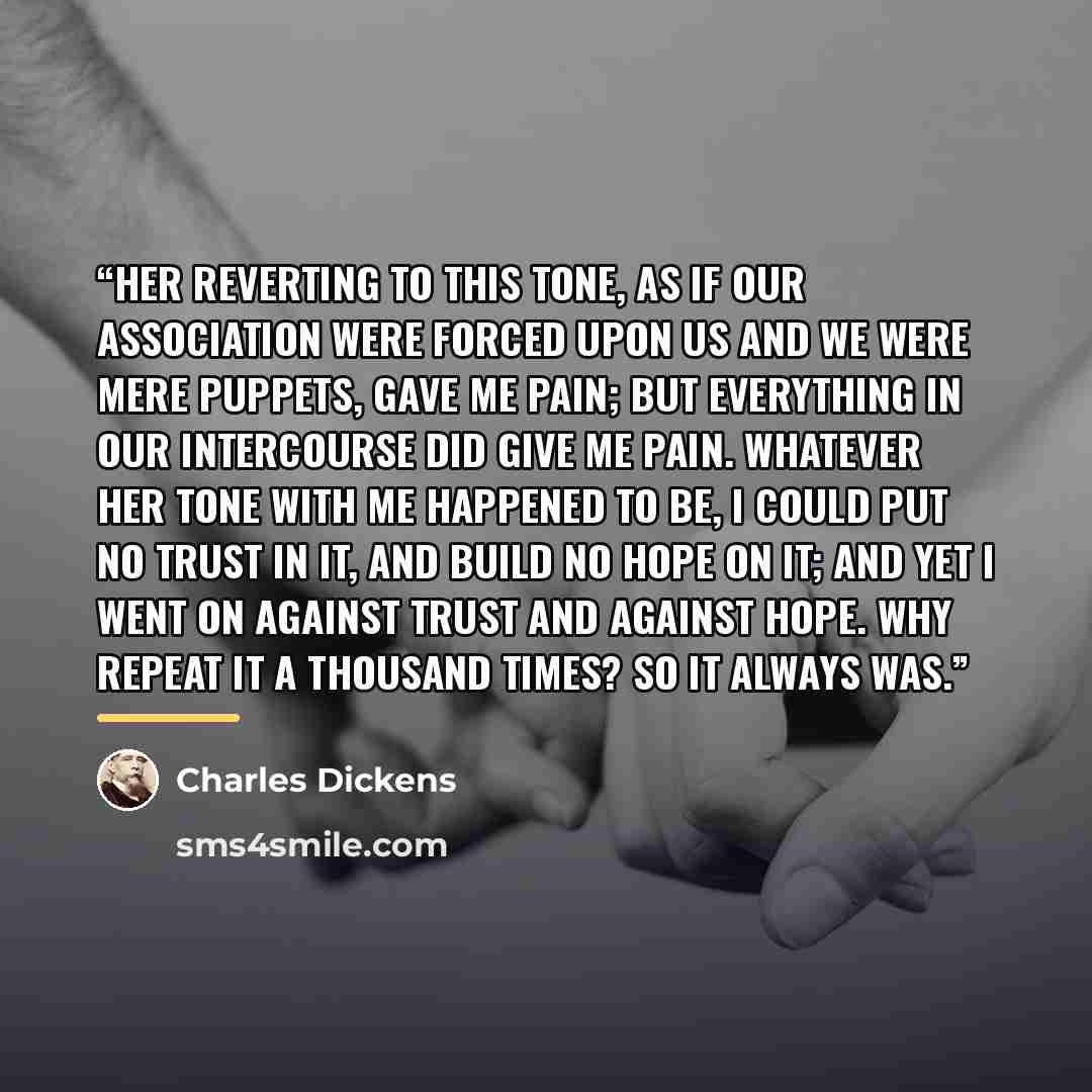 “Her reverting to this tone, as if our association were forced upon us and we were mere puppets, gave me pain; but everything in our intercourse did give me pain. Whatever her tone with me happened to be, I could put no trust in it, and build no hope on it; and yet I went on against trust and…” quote by Charles Dickens