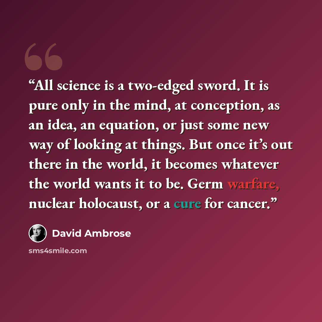 “All science is a two-edged sword. It is pure only in the mind, at conception, as an idea, an equation, or just some new way of looking at things. But once it’s out there in the world, it becomes whatever the world wants it to be. Germ warfare, nuclear holocaust, or a cure for cancer.” quote by David Ambrose