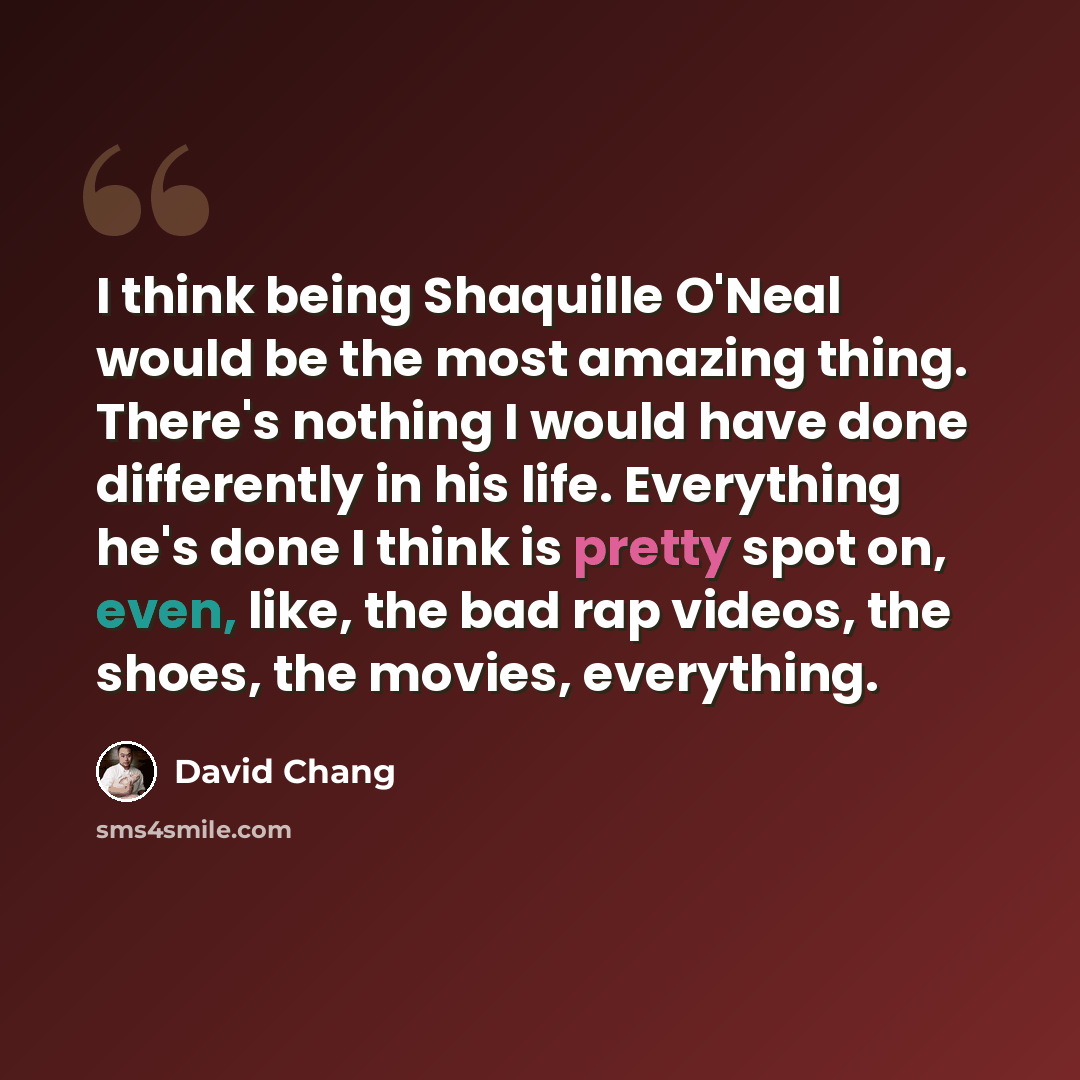 “I think being Shaquille O'Neal would be the most amazing thing. There's nothing I would have done differently in his life. Everything he's done I think is pretty spot on, even, like, the bad rap videos, the shoes, the movies, everything.” quote by David Chang