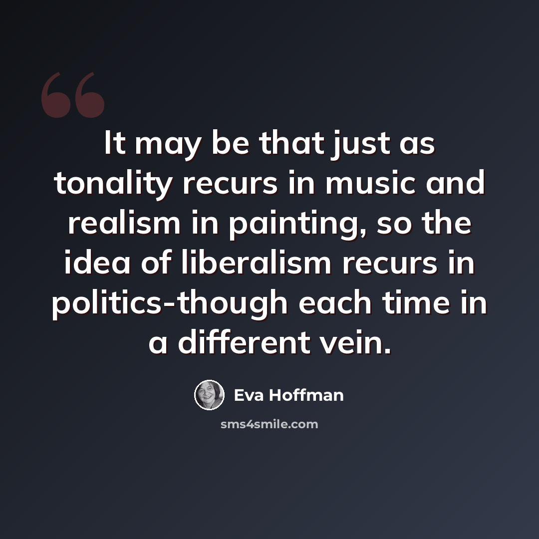 “It may be that just as tonality recurs in music and realism in painting, so the idea of liberalism recurs in politics-though each time in a different vein.” quote by Eva Hoffman
