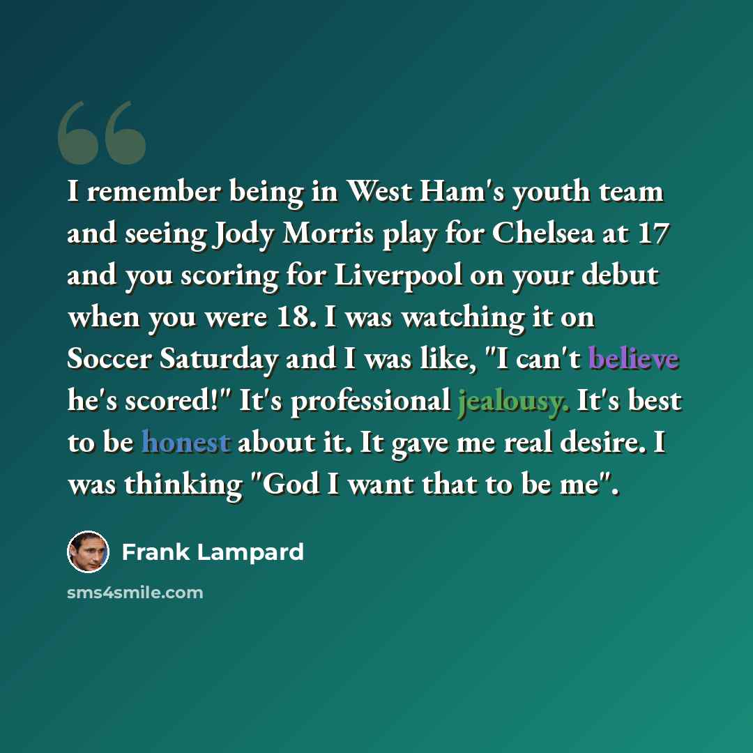 “I remember being in West Ham's youth team and seeing Jody Morris play for Chelsea at 17 and you scoring for Liverpool on your debut when you were 18. I was watching it on Soccer Saturday and I was like, "I can't believe he's scored!" It's professional jealousy. It's best to be honest about it. It…” quote by Frank Lampard