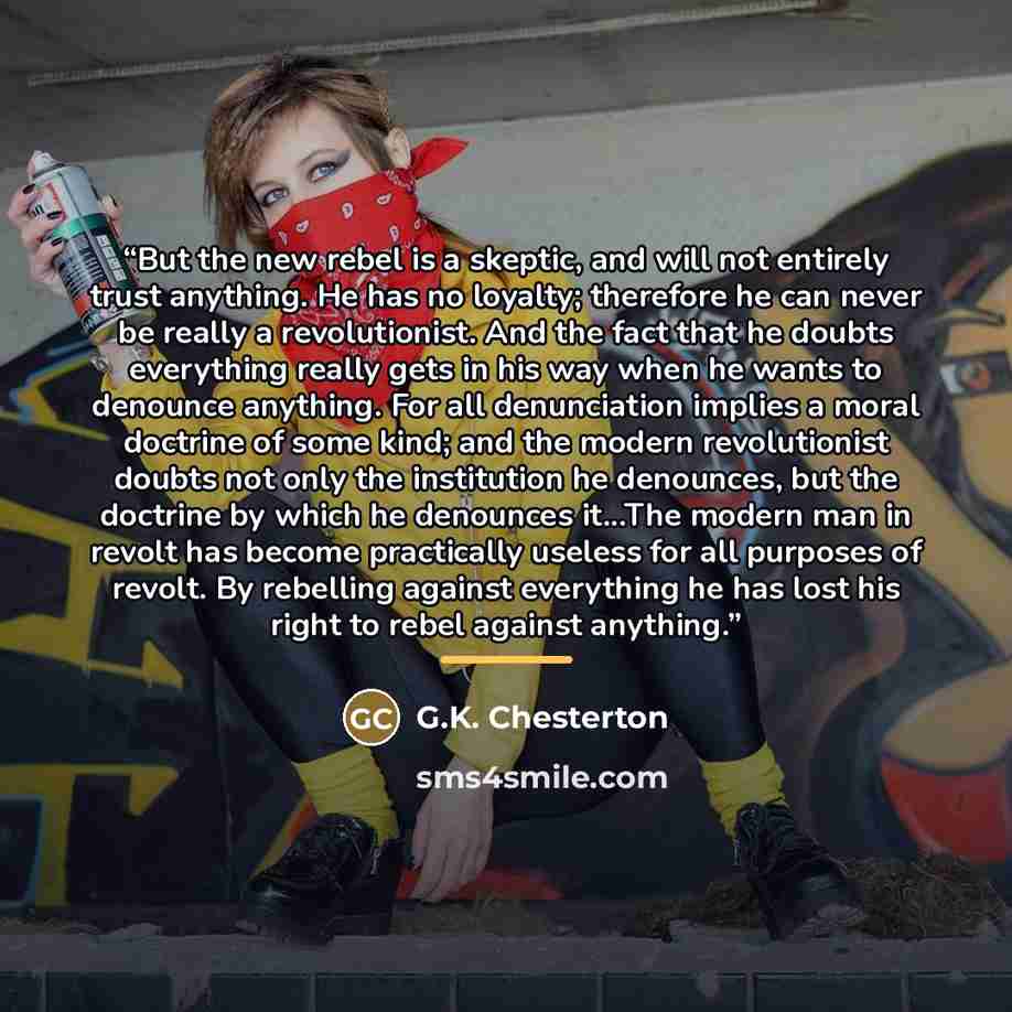 “But the new rebel is a skeptic, and will not entirely trust anything. He has no loyalty; therefore he can never be really a revolutionist. And the fact that he doubts everything really gets in his way when he wants to denounce anything. For all denunciation implies a moral doctrine of some kind…” quote by G.K. Chesterton