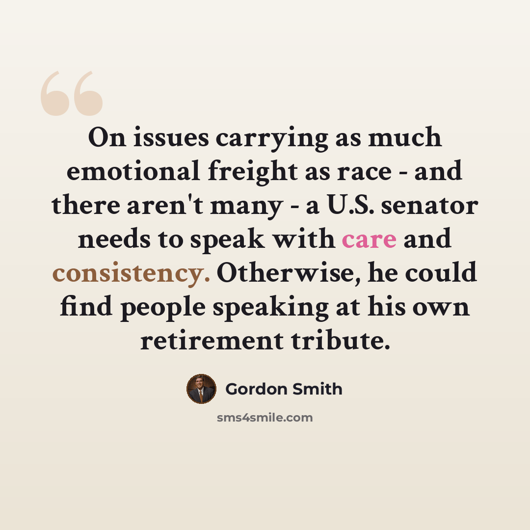 “On issues carrying as much emotional freight as race - and there aren't many - a U.S. senator needs to speak with care and consistency. Otherwise, he could find people speaking at his own retirement tribute.” quote by Gordon Smith