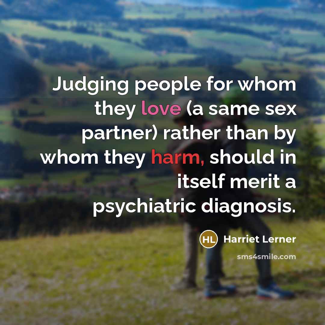 “Judging people for whom they love (a same sex partner) rather than by whom they harm, should in itself merit a psychiatric diagnosis.” quote by Harriet Lerner