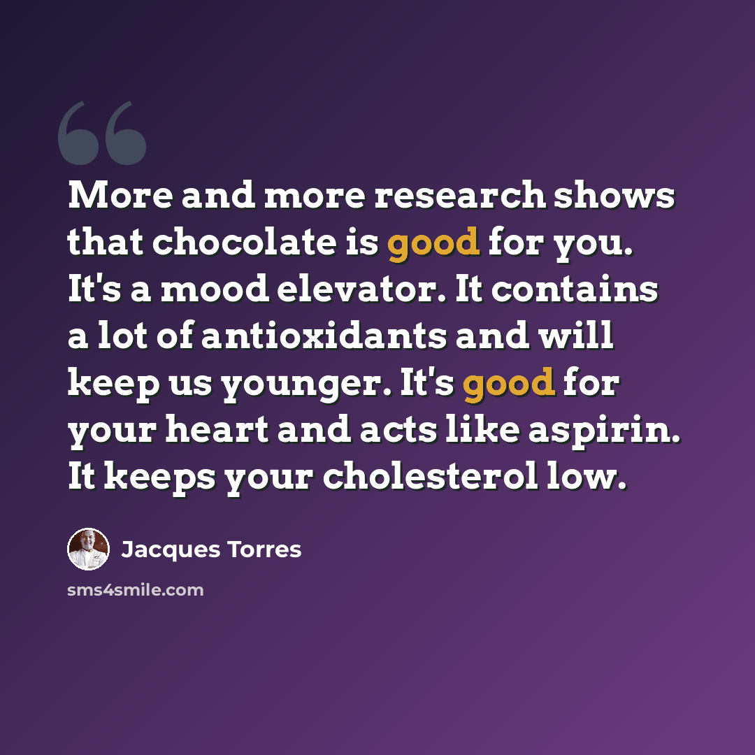 “More and more research shows that chocolate is good for you. It's a mood elevator. It contains a lot of antioxidants and will keep us younger. It's good for your heart and acts like aspirin. It keeps your cholesterol low.” quote by Jacques Torres