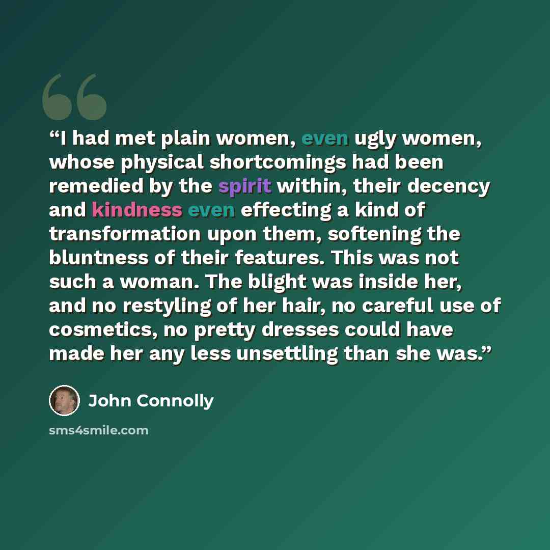 “I had met plain women, even ugly women, whose physical shortcomings had been remedied by the spirit within, their decency and kindness even effecting a kind of transformation upon them, softening the bluntness of their features. This was not such a woman. The blight was inside her, and no…” quote by John Connolly