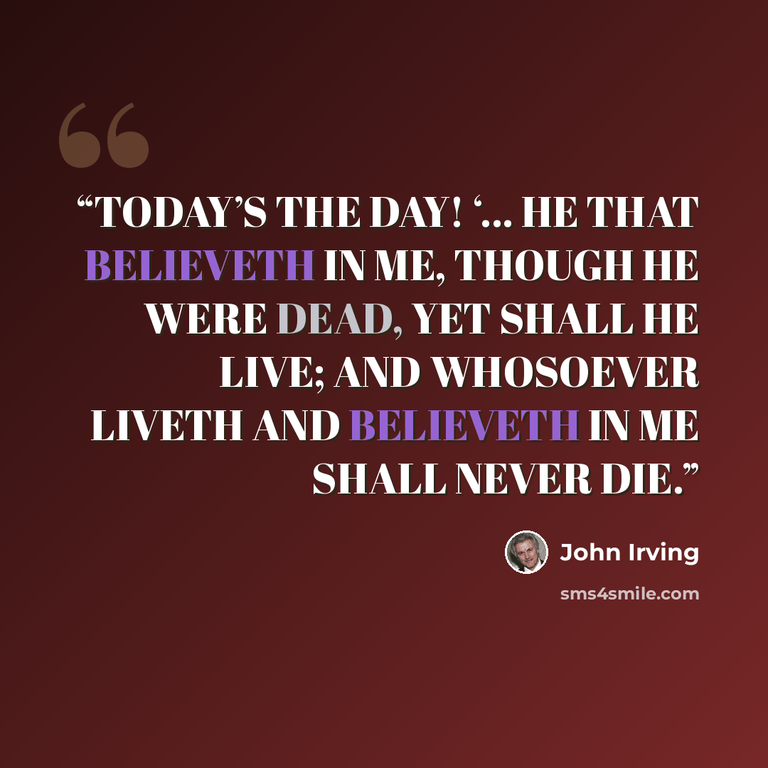 “TODAY’S THE DAY! ‘… HE THAT BELIEVETH IN ME, THOUGH HE WERE DEAD, YET SHALL HE LIVE; AND WHOSOEVER LIVETH AND BELIEVETH IN ME SHALL NEVER DIE.” quote by John Irving