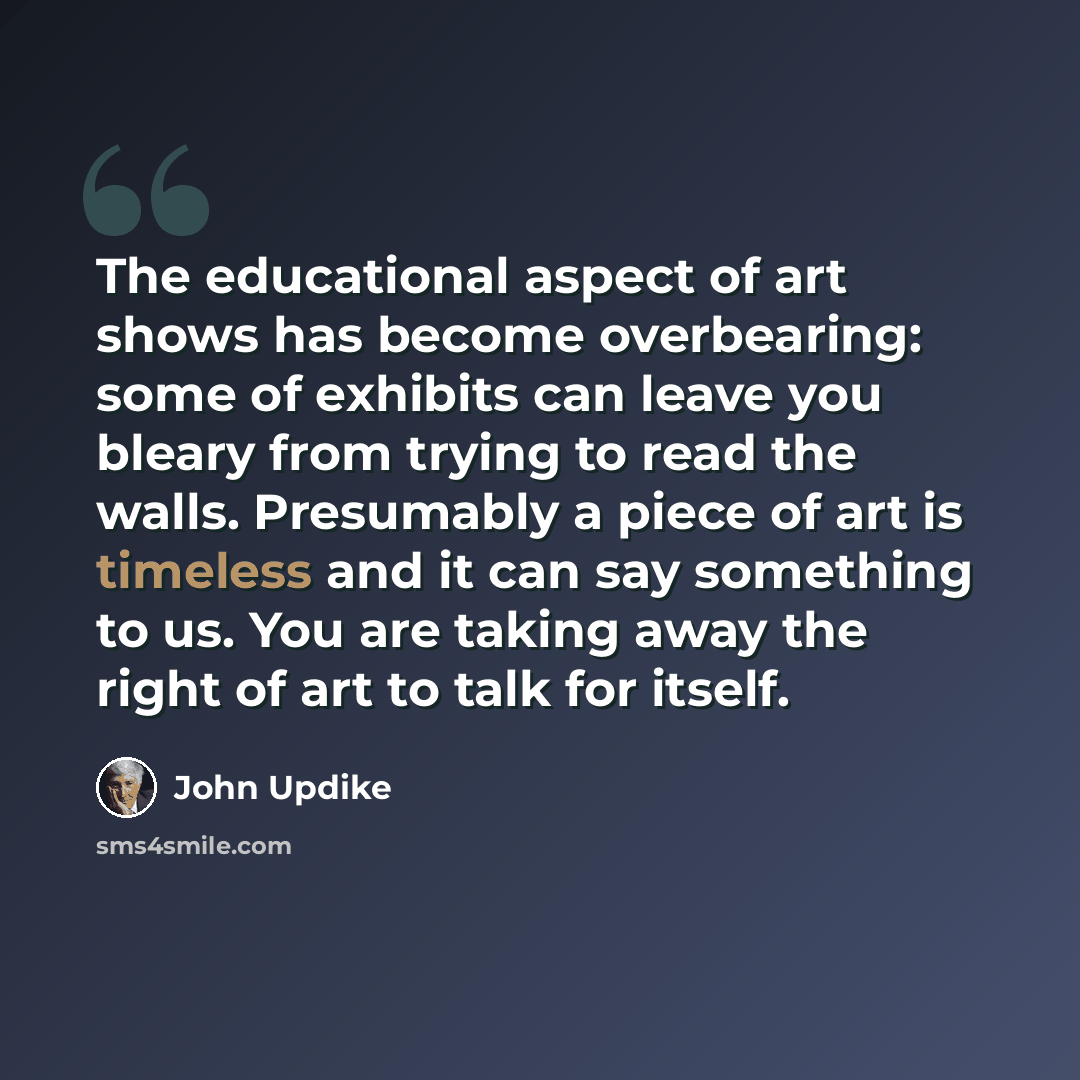 “The educational aspect of art shows has become overbearing: some of exhibits can leave you bleary from trying to read the walls. Presumably a piece of art is timeless and it can say something to us. You are taking away the right of art to talk for itself.” quote by John Updike
