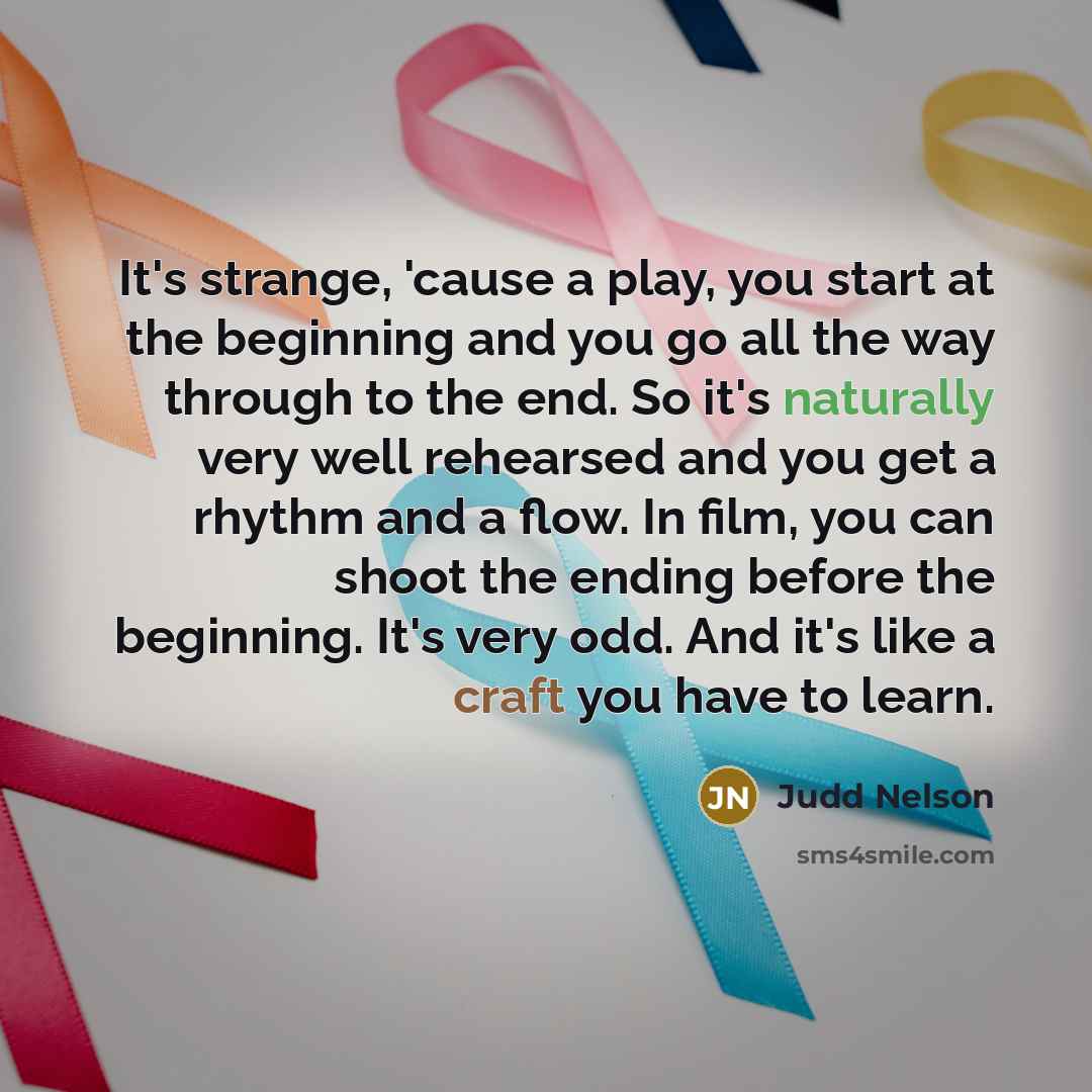 “It's strange, 'cause a play, you start at the beginning and you go all the way through to the end. So it's naturally very well rehearsed and you get a rhythm and a flow. In film, you can shoot the ending before the beginning. It's very odd. And it's like a craft you have to learn.” quote by Judd Nelson