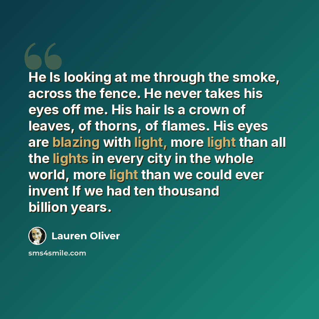 “He Is looking at me through the smoke, across the fence. He never takes his eyes off me. His hair Is a crown of leaves, of thorns, of flames. His eyes are blazing with light, more light than all the lights in every city in the whole world, more light than we could ever invent If we had ten…” quote by Lauren Oliver