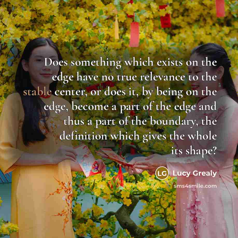 “Does something which exists on the edge have no true relevance to the stable center, or does it, by being on the edge, become a part of the edge and thus a part of the boundary, the definition which gives the whole its shape?” quote by Lucy Grealy