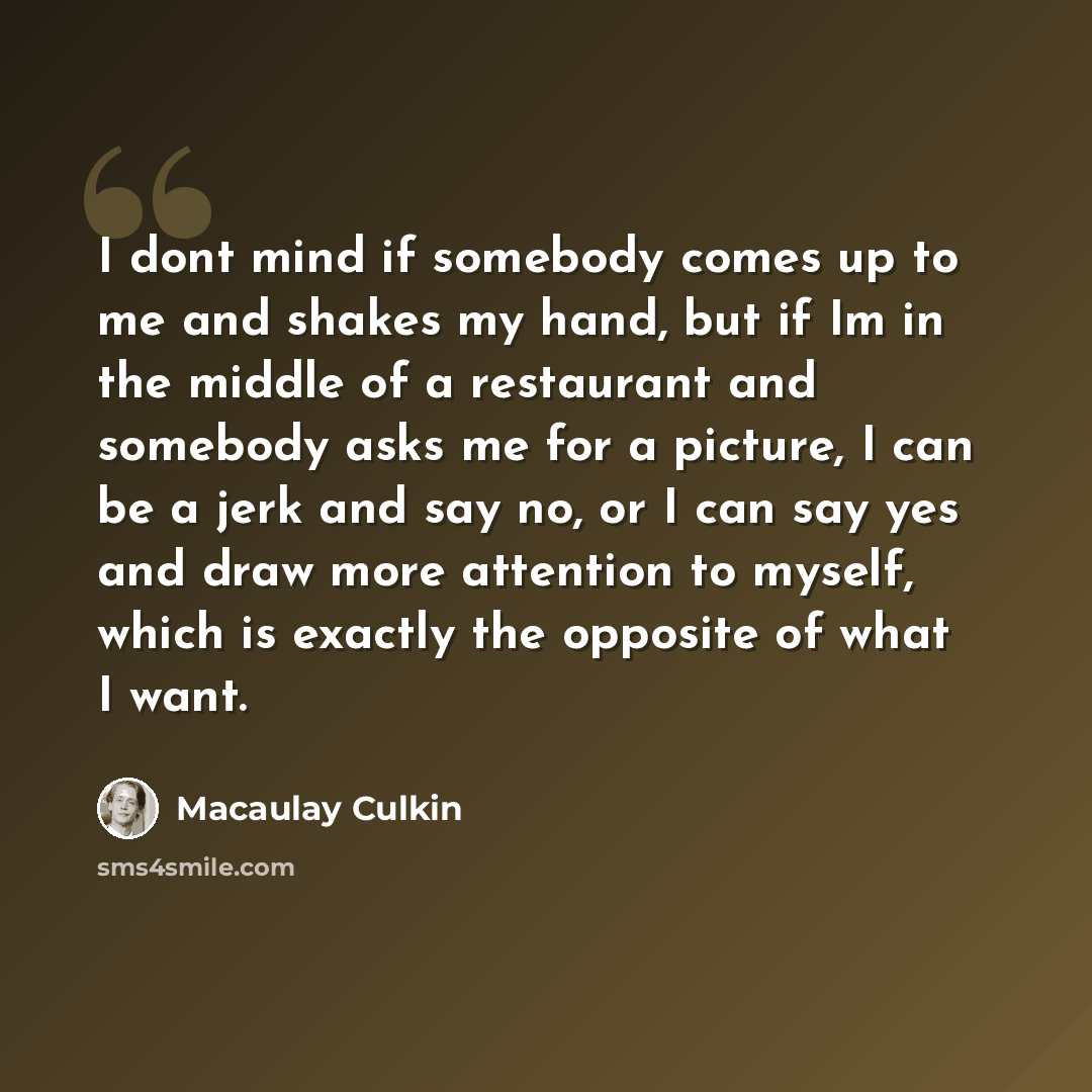 “I dont mind if somebody comes up to me and shakes my hand, but if Im in the middle of a restaurant and somebody asks me for a picture, I can be a jerk and say no, or I can say yes and draw more attention to myself, which is exactly the opposite of what I want.” quote by Macaulay Culkin