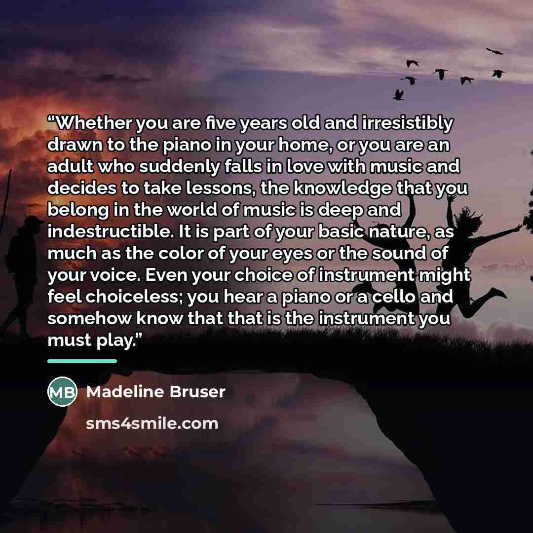 “Whether you are five years old and irresistibly drawn to the piano in your home, or you are an adult who suddenly falls in love with music and decides to take lessons, the knowledge that you belong in the world of music is deep and indestructible. It is part of your basic nature, as much as the…” quote by Madeline Bruser