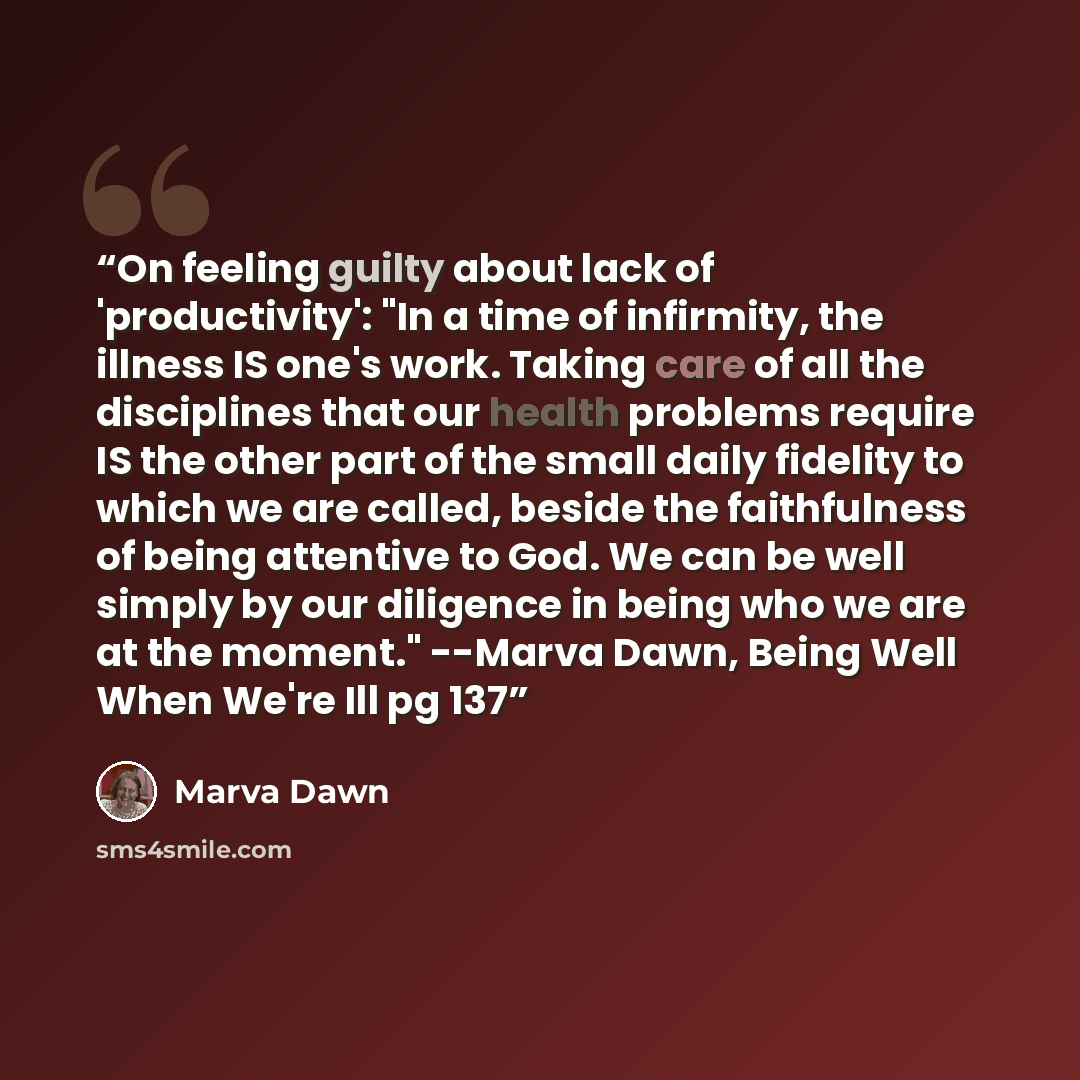 “On feeling guilty about lack of 'productivity': "In a time of infirmity, the illness IS one's work. Taking care of all the disciplines that our health problems require IS the other part of the small daily fidelity to which we are called, beside the faithfulness of being attentive to God. We can be…” quote by Marva Dawn
