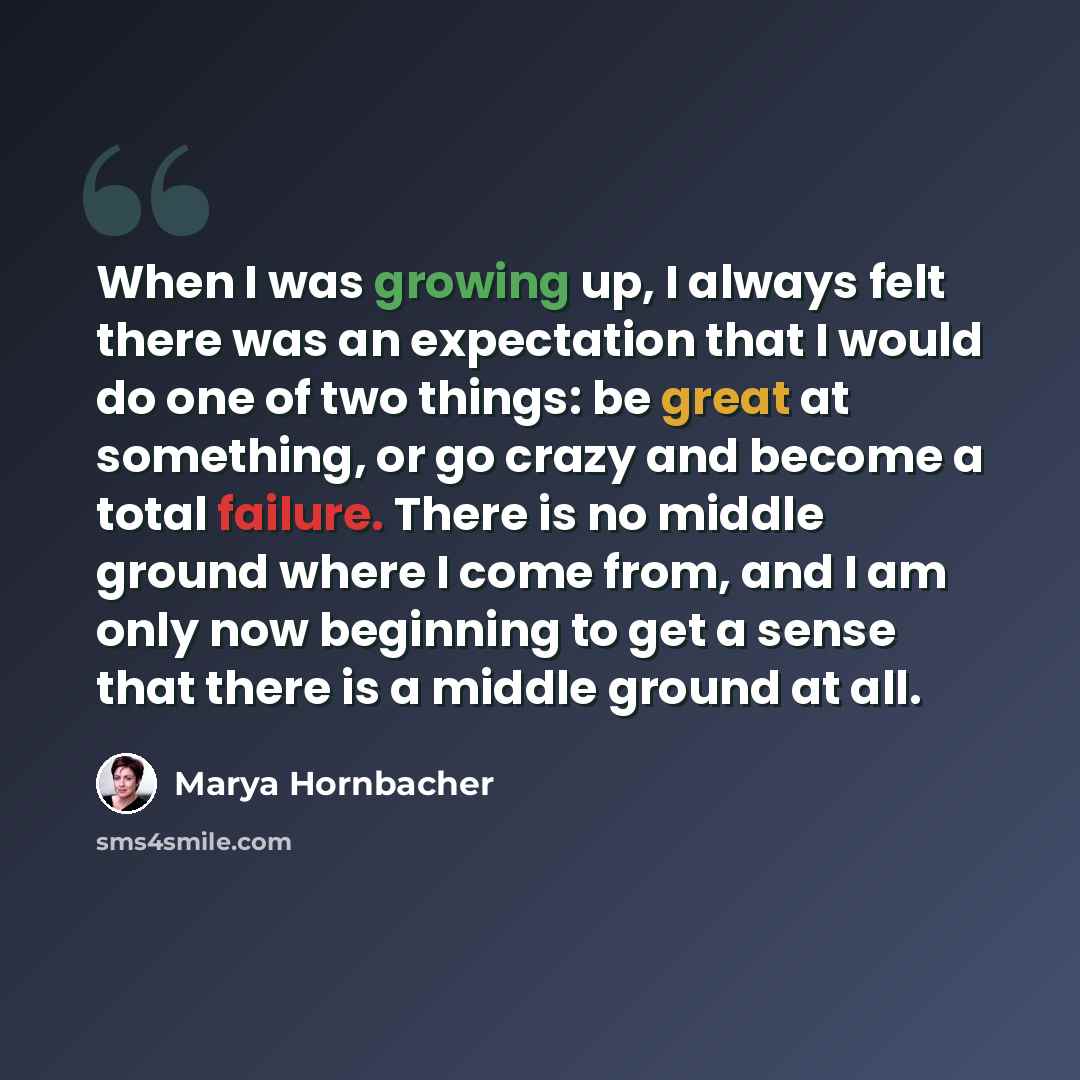 “When I was growing up, I always felt there was an expectation that I would do one of two things: be great at something, or go crazy and become a total failure. There is no middle ground where I come from, and I am only now beginning to get a sense that there is a middle ground at all.” quote by Marya Hornbacher