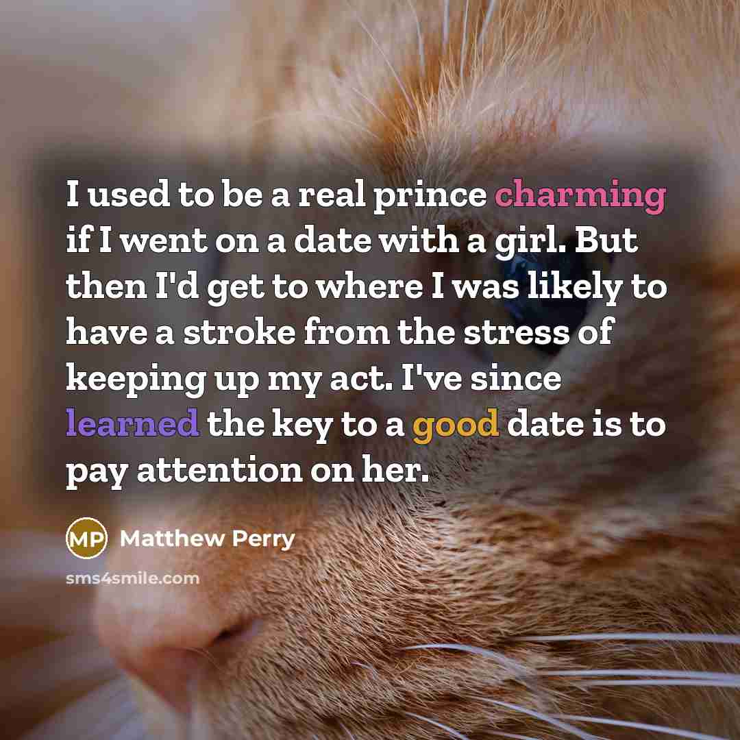 “I used to be a real prince charming if I went on a date with a girl. But then I'd get to where I was likely to have a stroke from the stress of keeping up my act. I've since learned the key to a good date is to pay attention on her.” quote by Matthew Perry