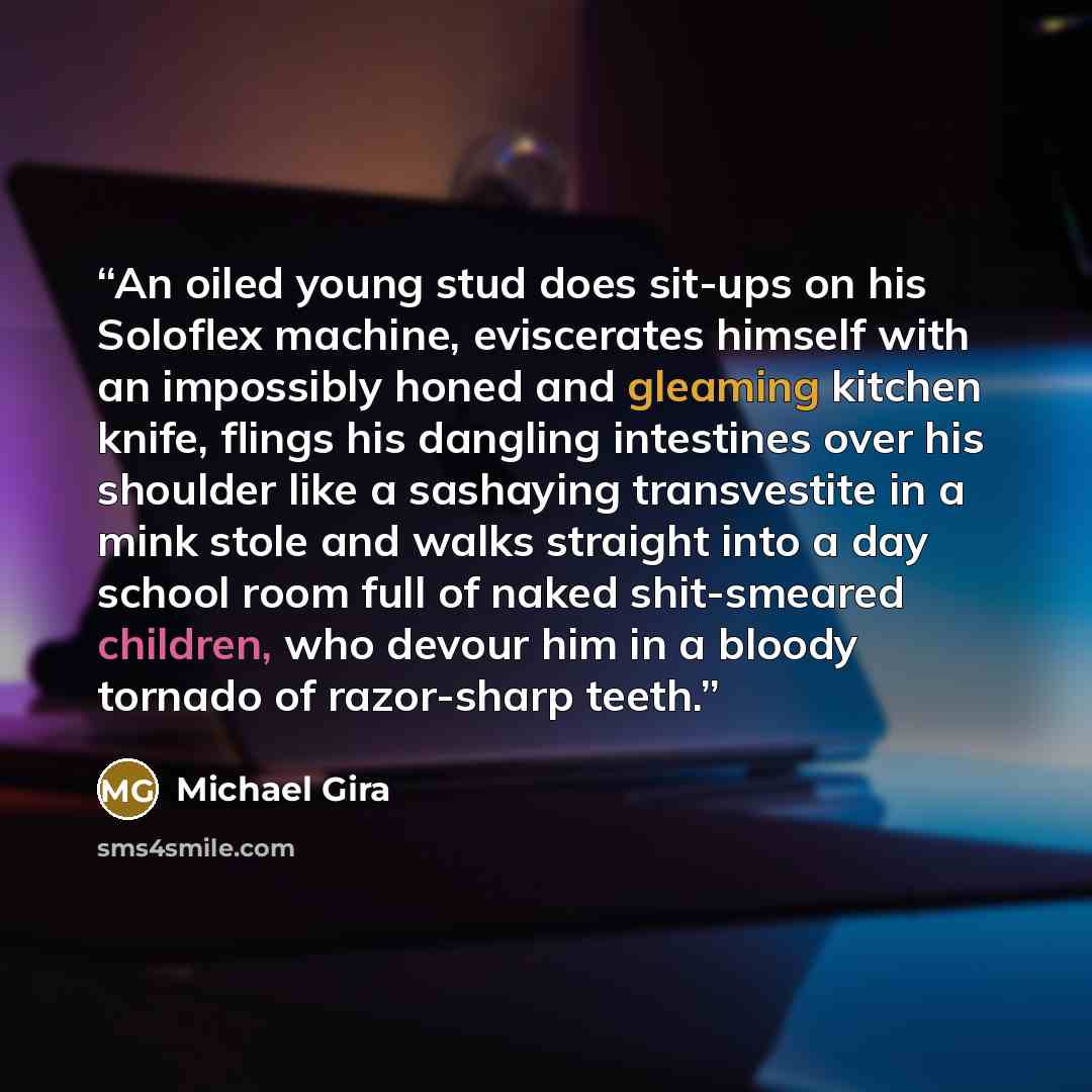 “An oiled young stud does sit-ups on his Soloflex machine, eviscerates himself with an impossibly honed and gleaming kitchen knife, flings his dangling intestines over his shoulder like a sashaying transvestite in a mink stole and walks straight into a day school room full of naked shit-smeared…” quote by Michael Gira