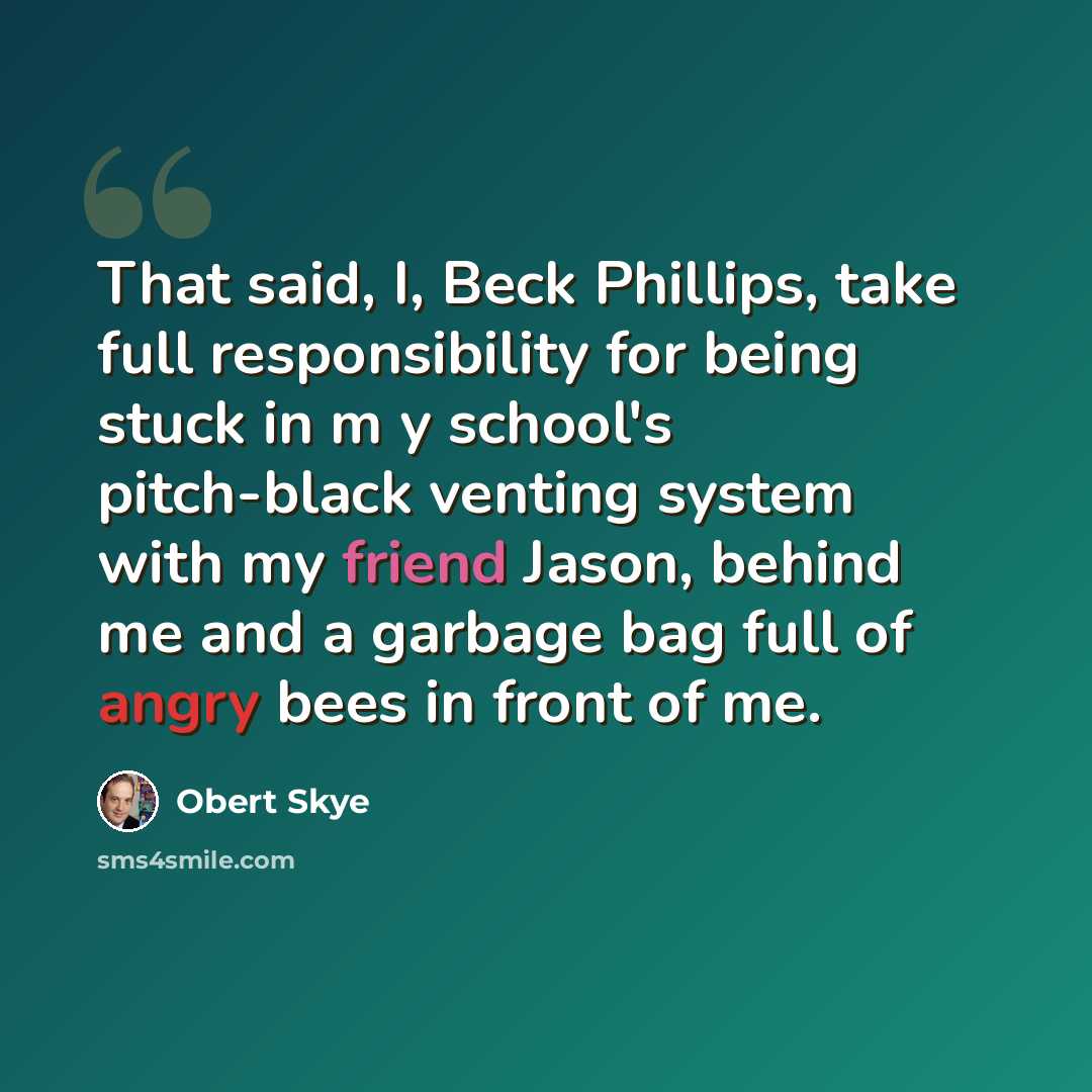 “That said, I, Beck Phillips, take full responsibility for being stuck in m y school's pitch-black venting system with my friend Jason, behind me and a garbage bag full of angry bees in front of me.” quote by Obert Skye