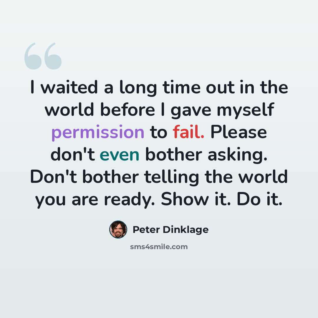 “I waited a long time out in the world before I gave myself permission to fail. Please don't even bother asking. Don't bother telling the world you are ready. Show it. Do it.” quote by Peter Dinklage