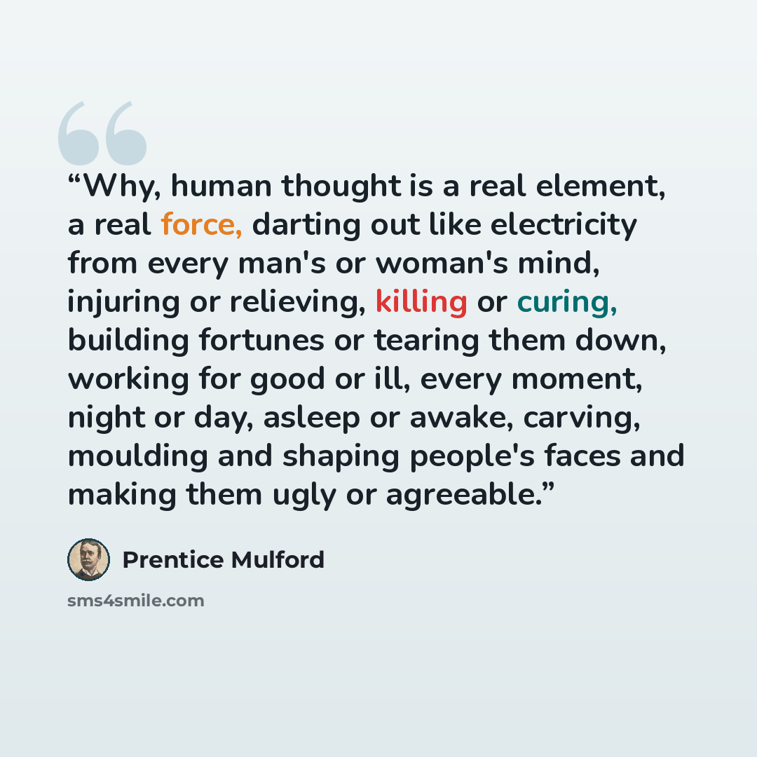 “Why, human thought is a real element, a real force, darting out like electricity from every man's or woman's mind, injuring or relieving, killing or curing, building fortunes or tearing them down, working for good or ill, every moment, night or day, asleep or awake, carving, moulding and shaping…” quote by Prentice Mulford