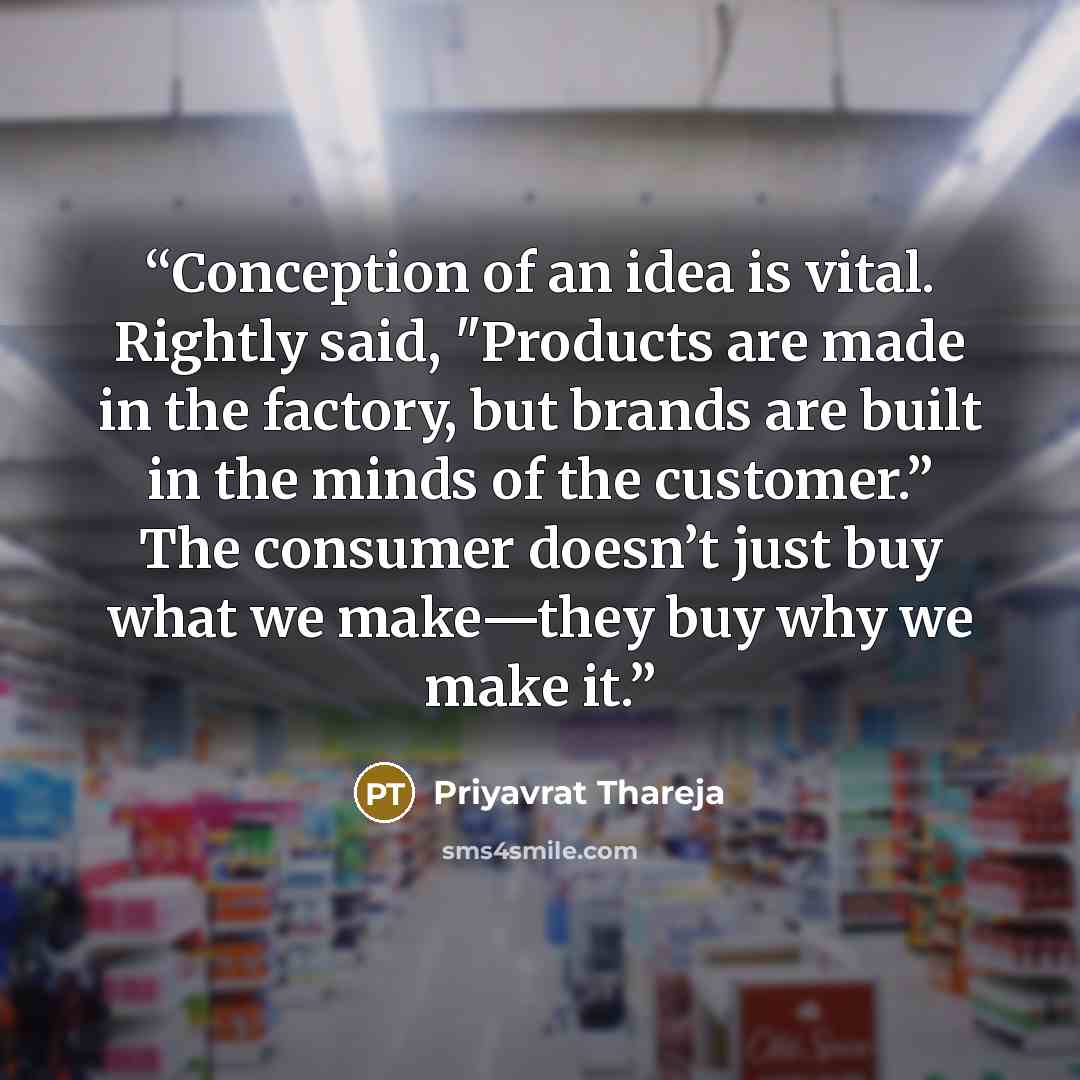 “Conception of an idea is vital. Rightly said, "Products are made in the factory, but brands are built in the minds of the customer.” The consumer doesn’t just buy what we make—they buy why we make it.” quote by Priyavrat Thareja