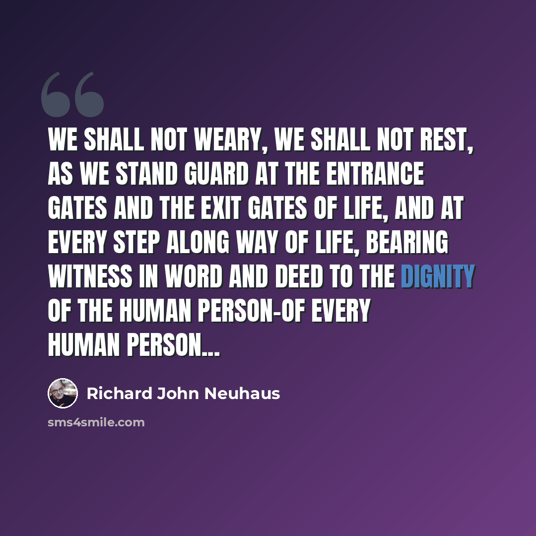 “We shall not weary, we shall not rest, as we stand guard at the entrance gates and the exit gates of life, and at every step along way of life, bearing witness in word and deed to the dignity of the human person-of every human person...” quote by Richard John Neuhaus