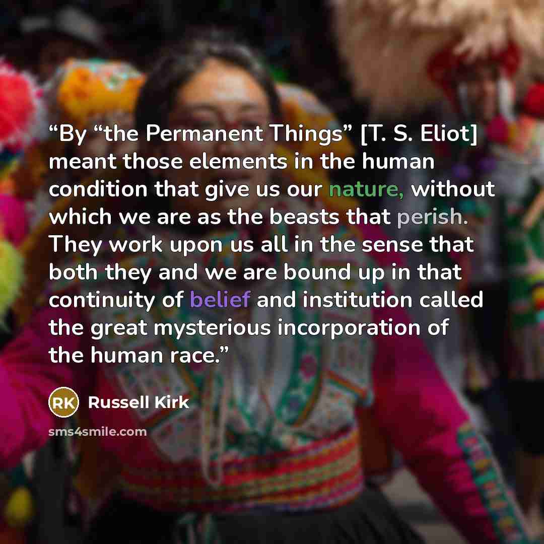 “By “the Permanent Things” [T. S. Eliot] meant those elements in the human condition that give us our nature, without which we are as the beasts that perish. They work upon us all in the sense that both they and we are bound up in that continuity of belief and institution called the great…” quote by Russell Kirk