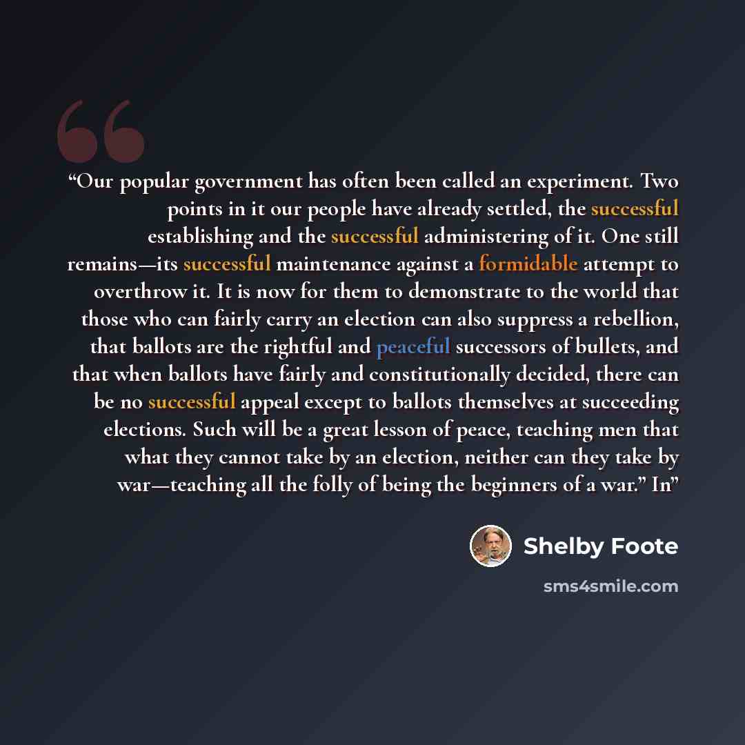 “Our popular government has often been called an experiment. Two points in it our people have already settled, the successful establishing and the successful administering of it. One still remains—its successful maintenance against a formidable attempt to overthrow it. It is now for them to…” quote by Shelby Foote